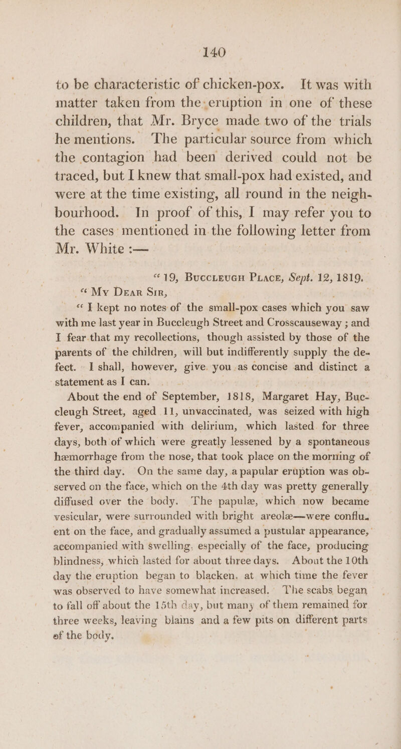 to be characteristic of chicken- “pox. It was with matter taken from the: eruption in one of these children, that Mr. Bryce made two of the trials he mentions. ‘The particular source from which the contagion had been derived could not be traced, but I knew that small-pox had existed, and were at the time existing, all round in the neigh- bourhood. In proof ofthis, I may refer you to the cases mentioned 1 in.the sonewane letter from Mr. White :— $2 N9, Bascuaiid PLace, Sept. 12, 1819. «My Drar Sir, «‘ | kept no notes of the small-pox cases which you saw with me last year in Buccleugh Street and Crosscauseway ; and I fear.that my recollections, though assisted by those of the parents of the children, will but indifferently. supply the de- fect. I shall, however, give. you .as concise and distinct a ‘statementasI can. - About the end of September, 1818, Margaret Hay, he: cleugh Street, aged 11, unvaccinated, was seized with high fever, accompanied with delirium, which lasted. for three days, both of which were greatly lessened by a spontaneous hemorrhage from the nose, that took place on the morning of the third day. On the same day, a papular eruption was ob- served on the face, which on the 4th day was pretty generally diffused over the body. The papule, which now became vesicular, were surrounded with bright areole—were conflu. ent on the face, and gradually assumed a pustular appearance, accompanied with swelling. especially of the face, producing blindness, which lasted for about three days. About the 10th day the eruption began to blacken. at which time the fever was observed to have aes increased. ‘he scabs began to fall off about the 15th day, but many of them remained for three weeks, leaving ots and a few pits on different parts ef the body. :