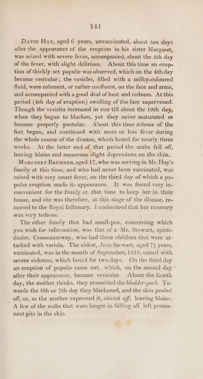 14] Davin Hay, aged 6 years, unvaccinated, about ten days after the appearance of the eruption in his sister Margaret, was seized with severe fever, accompanied, about the 5th day of the fever, with slight delirium. About this time an erup- tion of thickly set papulz was observed, which on the 4th day became vesicular ; the vesicles, filled with a milky-coloured fluid, were coherent, or rather confluent, on the face and arms, and accompanied with a good deal of heat and redness. At this period (4th day of eruption) swelling of the face supervened. Though the vesicles increased in size till about the 10th day, when they began to blacken, yet they never maturated or became properly pustular. About this time edema of the feet began, and continued with more or less fever during the whole course of the disease, which lasted for nearly three weeks. At the latter end of that period the scabs fell off, leaving blains and numerous slight depressions on the skin. Marearet Bremner, aged 17, who was serving in Mr. Hay’s family at this time, and who had never been vaccinated, was seized with very smart fever, on the third day of which a pas pular eruption made its appearance. It was found very in- convenient for the family at that time to keep her in their house, and she was therefore, at this stage of the disease, re- moved to the Royai Infirmary. I understood that her recovery was very tedious. The other family that had sine -pox, concer ning which you wish for information, was that of a Mr. Stewart, spirit- dealer, Crosscauseway, who had three children that were at- tacked with variola, The eldest, Je ean Stewart, aged 74 years, vaccinated, was inthe month of September, 1818, seized with severe sickness, which lasted for two days. On the third day an eruption of papule came out, which, on the second day ° after their appearance, became vesicular. About the fourth day, the mother thinks, they resembled the bladder-pock. To- wards the 6th or 7th day they blackened, and the skin peeled off, or, as the mother expressed it, shzeled off, leaving blains, A few of the scabs that were longer in falling off left perma- nent pits in the skin. ?