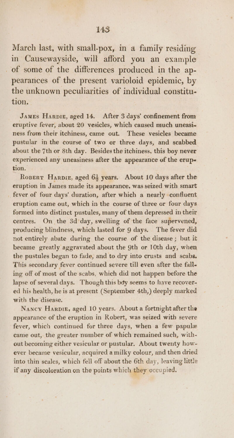 March last, with small-pox, in a family residing in Causewayside, will afford you an example of some of the differences produced in the ap- pearances of the present varioloid epidemic, by the unknown peculiarities of individual constitu- tion. James Harpik, aged 14. After 3 days’ confinement from eruptive fever, about 20 vesicles, which caused much uneasi-&lt; ness from their itchiness, came out. These vesicles became pustular in the course of two or three days, and scabbed about the 7th or 8th day. Besides the itchiness, this boy never experienced any uneasiness after the appearance of the erup« tion. . Rosert Haroniez, aged 64 years. About 10 days after the eruption in James made its appearance, was seized with smart fever of four days’ duration, after which a nearly confluent eruption came out, which in the course of three or four days formed into distinct pustules, many of them depressed in their centres. On the 3d day, swelling of the face supervened, producing blindness, which lasted for 9 days. The fever did not entirely abate during the course of the disease ; but it became greatly aggravated about the 9th or 10th day, when the pustules began to fade, and to dry into crusts and scabs. This secondary fever continued severe till even after the fall- ing off of most of the scabs, which did not happen before the lapse of several days. Though this bdy seems to have recover- ed his health, he is at present (September 4th,) deeply marked with the disease. . Nancy Haroig, aged 10 years. About a fortnight after the appearance of the eruption in Robert, was seized with severe fever, which continued for three days, when a few papulze came out, the greater number of which remained such, with- out becoming either vesicular or pustular. About twenty how- ever became vesicular, acquired a milky colour, and then dried into thin scales, which fell off about the 6th day, leaving little if any discoloration on the points which they occupied.
