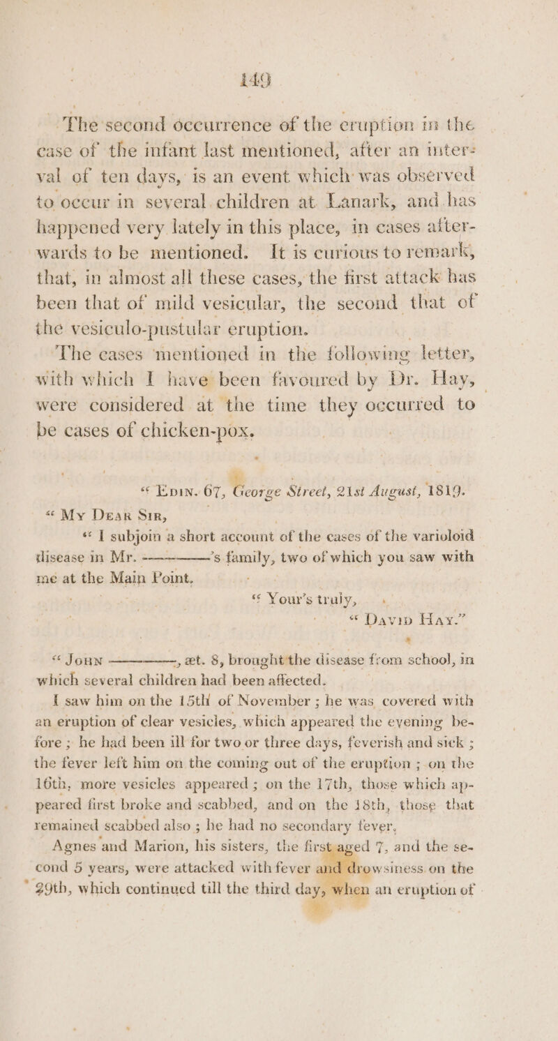 ~The second occurrence of the eruption in the ease of the infant last mentioned, after an uiter- val of ten days, is an event which was observed to occur in several. children at Lanark, and has happened very lately in this place, in cases aiter- wards to be mentioned. It is curious to remark, that, in almost all these cases, the first attack has been that of mild vesicular, the second that of ihe vesiculo-pustular er uption. ‘The cases ‘mentioned in the following letter, ~with which I have been favoured by Dr. Hay, © were considered at the time they occurred to be cases of chicken- ~pOX. “| E pin. 67, Wie Street, 21st August, 1819. «&lt; My Dear Sir, ‘ ‘«* | subjoin a short ee of the cases of the varioloid tlisease im Mr. ’s family, two of which you saw with me at the Main Point. re Soui'y truly, : « Davin Hay.” : ; . &amp; &lt;¢ Joun -, et. 8, brought the disease from school, m which several children had been affected. _ | I saw him on the 15th of November ; he was covered with an eruption of clear vesicles, which appeared the evening be- fore ; he had been ill for two or three days, feverish and sick ; the fever left him on the coming out of the eruption ; on the 16th, more vesicles appeared ; on the 17th, those which ap- peared first broke and scabbed, and on the 18th, these that remained seabbed also ; he had no secondary fever, Agnes and Marion, his sisters, the first aged 7, and the se- cond 5 years, were attacked with fever an d drowsiness. on the * 29tb, which continued till the third day, w en anh eruption of