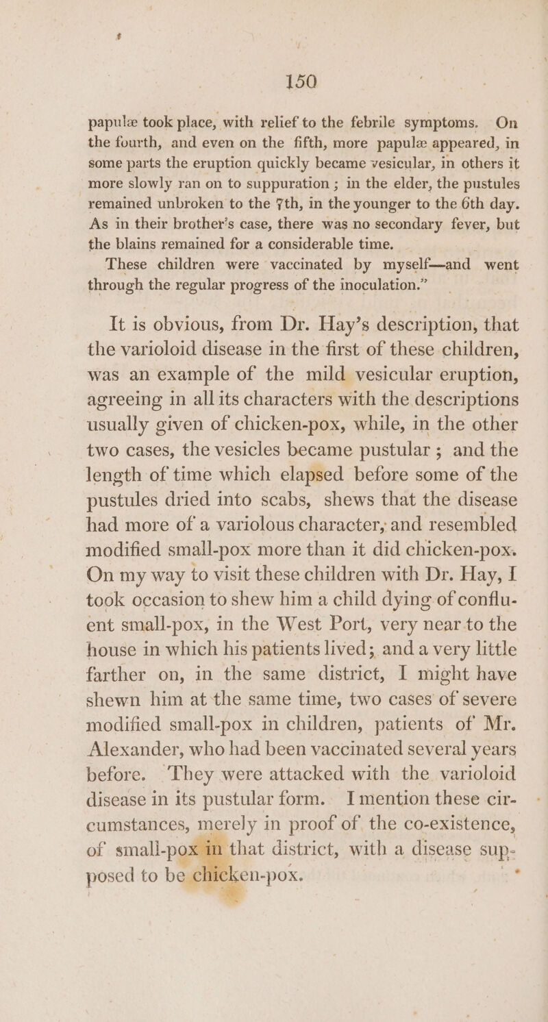papul took place, with relief to the febrile symptoms. On the fourth, and even on the fifth, more papule appeared, in some parts the eruption quickly became vesicular, in others it more slowly ran on to suppuration ; in the elder, the pustules remained unbroken to the 7th, in the younger to the 6th day. As in their brother’s case, there was no secondary fever, but the blains remained for a considerable time. _ These children were vaccinated by myself—and went through the regular progress of the inoculation.” It is obvious, from Dr. Hay’s description, that the varioloid disease in the first of these children, was an example of the mild vesicular eruption, agreeing in allits characters with the descriptions usually given of chicken-pox, while, in the other two cases, the vesicles became pustular; and the length of time which elapsed before some of the pustules dried into scabs, shews that the disease had more of a variolous character, and resembled modified small-pox more than it did chicken-pox. On my way to visit these children with Dr. Hay, I took occasion to shew him a child dying of conflu- ent small-pox, in the West Port, very near-to the house in which his patients lived; and avery little farther on, in the same district, I might have shewn him atthe same time, two cases of severe modified small-pox in children, patients of Mr. Alexander, who had been vaccinated several years before. ‘They were attacked with the varioloid disease in its pustular form. I mention these cir- cumstances, merely in proof of the co-existence, of small- -pox in that district, with a disease sup posed to be chicken- -pox. . ya ce