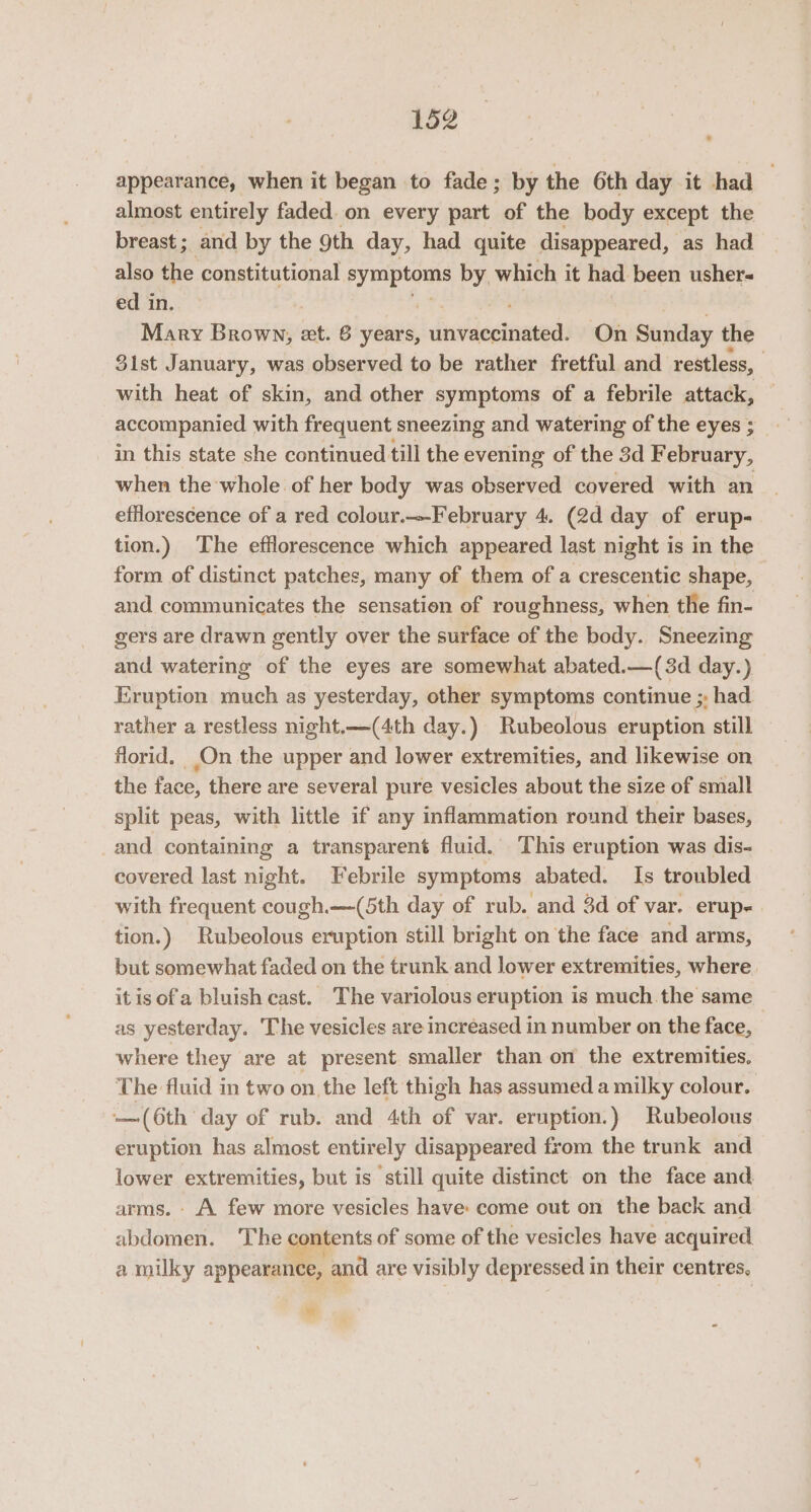 appearance, when it began to fade; by the 6th day it had almost entirely faded. on every part of the body except the breast; and by the 9th day, had quite disappeared, as had also the constitutional py mptom by which it had been ushers ed in. . Mary roe eet. 6 years, unvaccinated. On Sunday the 3ist January, was observed to be rather fretful and restless, with heat of skin, and other symptoms of a febrile otitis accompanied with frequent sneezing and watering of the eyes ; in this state she continued till the evening of the 3d February, when the whole of her body was observed covered with an efflorescence of a red colour.-February 4. (2d day of erup- tion.) The efflorescence which appeared last night is in the form of distinct patches, many of them of a crescentic shape, and communicates the sensation of roughness, when the fin- gers are drawn gently over the surface of the body. Sneezing and watering of the eyes are somewhat abated.—(3d day.) Eruption much as yesterday, other symptoms continue ;, had rather a restless night.—(4th day.) Rubeolous eruption still florid. On the upper and lower extremities, and likewise on the face, there are several pure vesicles about the size of small split peas, with little if any inflammation round their bases, and containing a transparent fluid. ‘This eruption was dis- covered last night. Febrile symptoms abated. Is troubled with frequent cough.—(5th day of rub. and 3d of var. erup- tion.) Rubeolous eruption still bright on the face and arms, but somewhat faded on the trunk and lower extremities, where itis ofa bluish cast. The variolous eruption is much.the same as yesterday. The vesicles are increased in number on the face, where they are at present smaller than on the extremities. The fluid in two onthe left thigh has assumed a milky colour. — (6th day of rub. and 4th of var. eruption.) Rubeolous eruption has almost entirely disappeared from the trunk and lower extremities, but is still quite distinct on the face and arms. - A few more vesicles have: come out on the back and abdomen. The contents of some of the vesicles have acquired. a milky appearance, and are visibly depressed in their centres, Ye