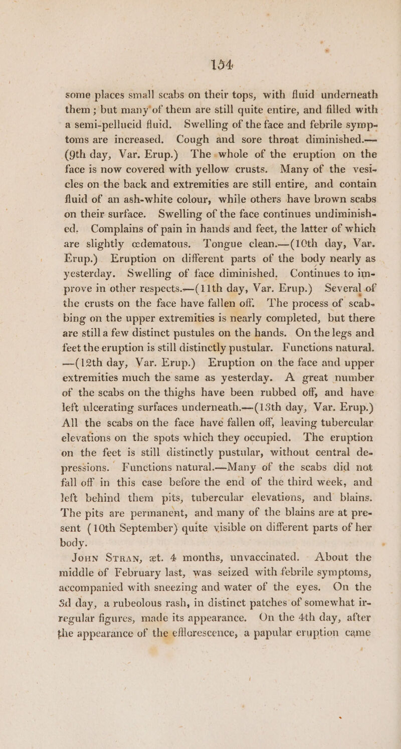 some places small scabs on their tops, with fluid underneath them ; but many’of them are still quite entire, and filled with a semi-pellucid fluid. Swelling of the face and febrile syrop- toms are increased. Cough and sore threat diminished.— (9th day, Var. Erup.) The-whole of the eruption on the face is now covered with yellow crusts. Many of the vesi- cles on the back and extremities are still entire, and contain fluid of an ash-white colour, while others have brown scabs on their surface. Swelling of the face continues undiminish« ed. Complains of pain in hands and feet, the latter of which are slightly oedematous. Tongue clean.—(1Cth day, Var. Erup.). Eruption on different parts of the body nearly as yesterday. Swelling of face diminished, Continues to im- prove in other respects. —( 11th day, Var. Erup.) Several of the crusts on the face have fallen off. ‘The process of scab- bing on the upper extremities is nearly completed, but there are stilla few distinct pustules on the hands. On the legs and feet the eruption is still distinctly pustular. Functions natural. _—(12th day, Var. Erup.) Eruption on the face and upper extremities much the same as yesterday. A great number of the scabs on the thighs have been rubbed off, and have left ulcerating surfaces underneath.—(13th day, Var. Erup.) All the scabs on the face have fallen off, leaving tubercular elevations on the spots which they occupied. The eruption on the feet is still distinctly pustular, without central de- pressions. Functions natural.—Many of the scabs did not fall off in this case before the end of the third week, and left behind them pits, tubercular elevations, and blains. The pits are permanent, and many of the blains are at pre- sent (10th September) quite visible on different parts of her body. Joun Stran, et. 4 months, unvaccinated. - About the middle of February last, was. seized with febrile symptoms, accompanied with sneezing and water of the eyes. On the $d day, arubeolous rash, in distinct patches of somewhat ir- regular figures, made its appearance. On the 4th day, after the appearance of the efllarescence, a papular eruption came