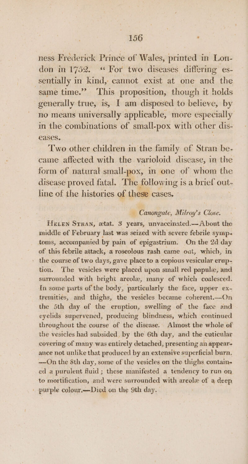 ness Frederick Prince of Wales, printed in Lon- don in 1752. “ For two diseases differing es- sentially i in kind, cannot exist at one and the same time.” ‘This proposition, though it holds generally true, is, [ am disposed to believe, by no means universally applicable, more especially in the combinations of small-pox with other dis- eases. | Two other children in the family of Stran be. came affected with the varioloid discase, in the form of natural small-pox, in one of whom the disease proved fatal. The following i is a brief out- line of the histories of these cases. - ‘4 ¥ Canongate, Milray’s Close. Heven Srran, etat. 3 years, unvaccinated— About the middle of February last was seized with severe febrile symp- toms, accompanied by pain of epigastrium. On the 2d day of this febrile attack, a roseolous rash came out, which, in ' the course of two days, gave place to a copious vesicular erup- tion. The vesicles were placed upon small red papula, and surrounded with bright areole, many of whick coalesced. In some parts of the bedy, particularly the face, upper ex- trernities,. and thighs, the vesicles became coherent.—On the 5th day of the eruption, swellmg of the face and eyelids supervened, producing blindness, which contmued threughout the course of the disease. Almost the whole of the vesicles had subsided. by the 6th day, and the cuticular covering of many was entirely detached, presenting an appear ance not unlike that produced by an extensive superficial burn. -—On the 8th day, some of the vesicles on the thighs contain- ed a purulent fluid; these manifested a tendency to run on ‘to mortification, and were surrounded with areole of a deep . purple colour.—Died on the 9th day, -