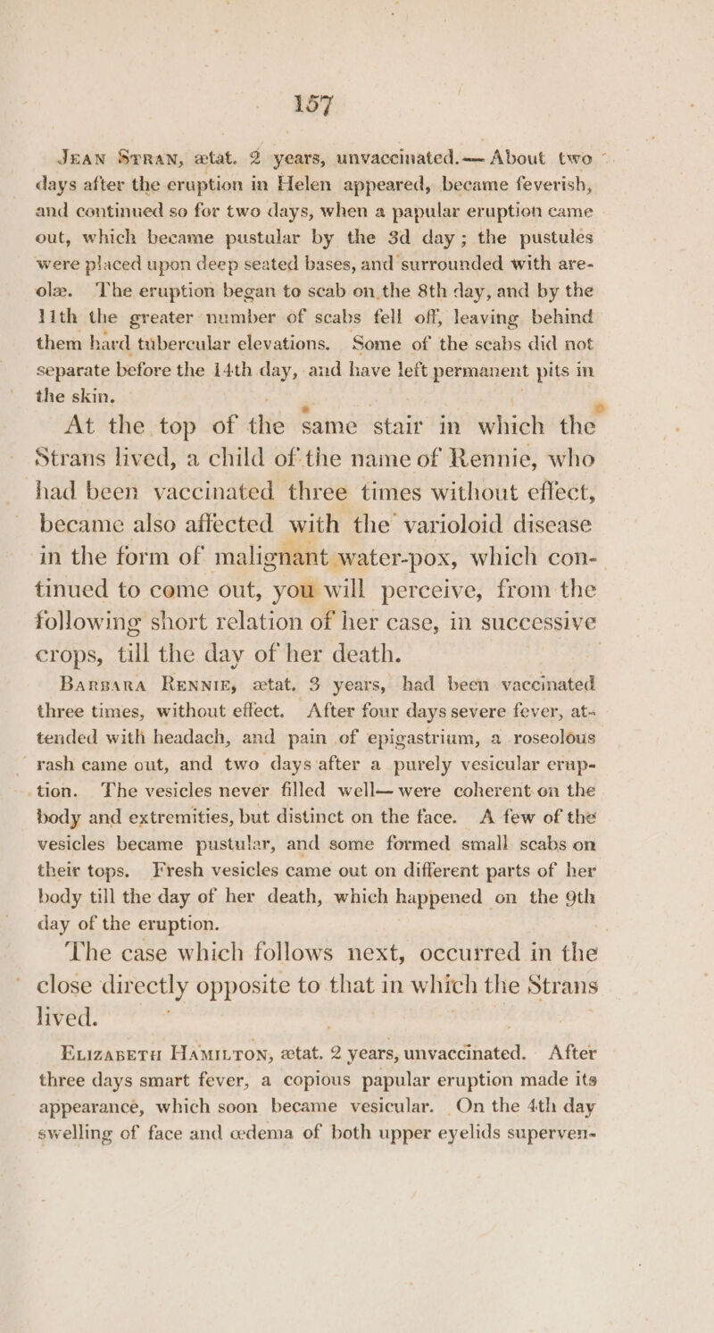 JEAN STRAN, wtat. 2 years, unvaccinated. — . About two”. days after the eruption in Helen appeared, became feverish, and continued so for two days, when a papular eruption came out, which became pustular by the 3d day; the pustules were placed upon deep seated bases, and surrounded with are- olz. The eruption began to scab on the 8th day, and by the 1ith the greater number of scabs fell off, leaving behind them hard tubercular elevations. Some of the scabs did not separate before the i4th aay and have left permanent pits in the skin. — At the top of the same stair in wie the Strans lived, a child of the name of Rennie, who had been vaccinated three times without effect, became also affected with the varioloid disease in the form of malignant water-pox, which con-— tinued to come out, you will perceive, from the following short relation of her case, in successive crops, till the day of her death. | Barsara Rennig, extat. 3 years, had been vaccinated three times, without effect. After four days severe fever, at- tended with headach, and pain of epigastrium, a roseolous rash came out, and two days after a purely vesicular erup- tion. The vesicles never filled well were coherent:-on the body and extremities, but distinct on the face. <A few of the vesicles became pustular, and some formed small scabs on their tops. T'resh vesicles came out on different parts of her body till the day of her death, which happened , on the 9th day of the eruption. | The case which follows next, occurred in the close dir ectly opposite to ae in which the Strans lived. | ELIZABETH Hami.ron, tat. 2 years, unvaccinated. After three days smart fever, a copious papular eruption made its appearance, which soon became vesicular. On the 4th day swelling of face and cedema of both upper eyelids superven-