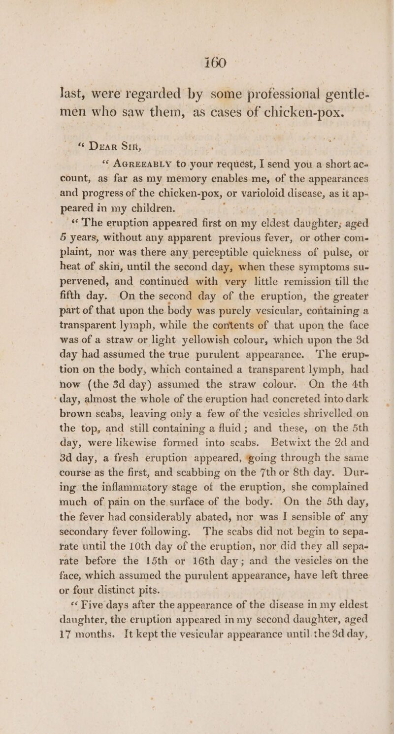 last, were regarded by some professional gentle- men who saw them, as cases of chicken-pox. “ Dear Sin, sip “‘ AGREEABLY to your request, I send you a short ac- count, as far as my memory enables me, of the appearances and progress of the chicken- “Pox; OF varioloid disease, as it ap- perce i in my children. « The eruption appeared first on me ‘eldest danbditen, ened 5 years, without any apparent previous fever, or other com- plaint, nor was there any perceptible quickness of pulse, or heat of skin, until the second day, when these symptoms su- pervened, and continued with very little remission till the fifth day. On the second day of the eruption, the greater part of that upon the body was purely vesicular, containing a transparent lymph, while the contents of that upon the face was of a straw or light yellowish colour, which upon the 3d day had assumed the true purulent appearance. The erup- tion on the body, which contained a transparent lymph, had now (the 3d day) assumed the straw colour. On the 4th ‘day, almost the whole of the eruption had concreted into dark brown scabs, leaving only a few of the vesicles shrivelled on the top, and still containing a fluid; and these, on the 5th day, were likewise formed into aahe. Betwixt the 2d and 3d day, a fresh eruption appeared, @oing through the same course as the first, and scabbing on the 7th or 8th day. Dur- ing the inflammatory stage of the eruption, she complained much of pain on the surface of the body. On the 5th day, the fever had considerably abated, nor was I sensible of any secondary fever following. The scabs did not begin to sepa- rate until the 10th day of the eruption, nor did they all sepa- rate before the 15th or 16th day; and the vesicles on the face, which assumed the pirglent appearance, have left three. or four distinct pits. . << Five days after the appearance of the disease in my eldest daughter, the eruption appeared in my second daughter, aged 17 months. It kept the vesicular appearance until the 3d day,