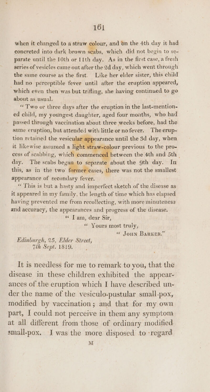 when it changed to a straw colour, and 6n the 4th day it had concreted into dark brown scabs, which did not begin to se- parate until the 10th or L1th day. As in the first case, a fresh series of vesicles came out after the 2d day, which went through the same course as the first. Like her elder sister, this child had no perceptible fever until after the eruption appeared, which even then was but trifling, she having continued to go about as usual. “ Two or three days after the eruption in the last-mention- ed child, my youngest daughter, aged four months, who had passed through vaccination about three weeks before, had the same eruption, but attended with little or no fever. The erup- ppearance until the 3d day, when it likewise assumed a light sti lour previous to the pro- cess of scabbing, nidlipenctel between the 4th and 5th day. The scabs began to separate about the 9th day. In this, as in the two’ ae. cases, there was not the smallest appearance of gecondary fever. «This is but a hasty and imperfect sketch of the disease as it appeared in my family, the length of time which has elapsed having prevented me from recollecting, with more minuteness and accuracy, the appearances and progress of the disease. ‘© T am, dear Sir, « Yours most truly, « Joun Barwer.” tion retained the vesicular Edinburgh, 25, Elder Street, Tth Sept. 1819. It is needless for me to remark to you, that the disease in these children exhibited the appear- ances of the eruption which I have described un- der the name of the vesiculo-pustular small-pox, modified by vaccination; and that for my own part, I could not perceive in them any symptom at all different from those of ordinary modified small-pox. JI was the more disposed to regard M