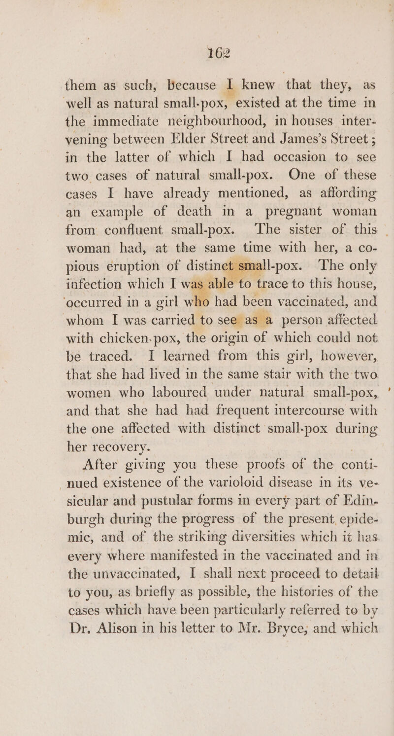 them as such, Because 1 knew that they, as well as natural small-pox, existed at the time in the immediate neighbourhood, in houses inter- vening between Elder Street and James’s Street ; in the latter of which I had occasion to see two cases of natural small-pox. One of these cases I have already mentioned, as affording an example of death in a pregnant woman from confluent small-pox. ‘The sister of this | woman had, at the same time with her, a co- pious eruption of’ distinct small-pox. The only infection which I we sable to trace to this house, ‘occurred in a girl who had been vaccinated, and whom I was carried to see as a person affected with chicken-pox, the origin of which could not be traced. I learned from this girl, however, that she had lived in the same stair with the two. women who laboured under natural small-pox, and that she had had frequent intercourse with the one affected with distinct small-pox oe her recovery. After giving you these proofs of the conti- -nued existence of the varioloid disease in its ve- sicular and pustular forms in every part of Edin- burgh during the progress of the present, epide- mic, and of the striking diversities which it has every where manifested in the vaceinated and in the unvaccinated, I shall next proceed to detail to you, as briefly as possible, the histories of the cases which have been particularly referred to by Dr. Alison in his letter to Mr. Bryce, and which