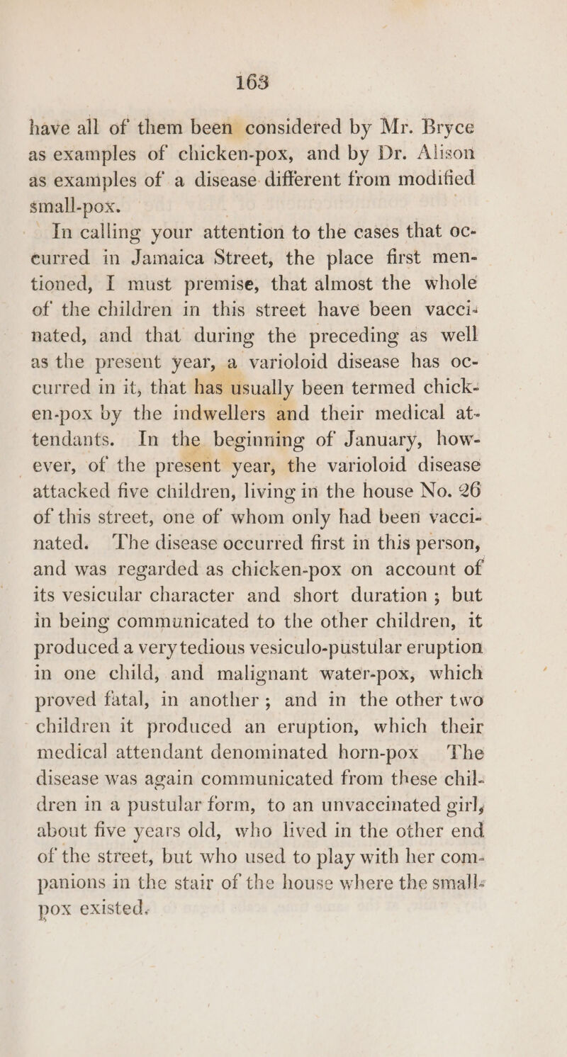 have all of them been considered by Mr. Bryce as examples of chicken-pox, and by Dr. Alison as examples of a disease different from modified small- -pox. In calling your attention to the cases that oc- curred in Jamaica Street, the place first men- tioned, I must premise, that almost the whole of the children in this street have been vacci- nated, and that during the preceding as well as the present year, a varioloid disease has oc- curred in it, that has usually been termed chick- en-pox by the indwellers and their medical at- tendants. In the beginning of January, how- ever, of the present year, the varioloid disease attacked five children, living in the house No. 26 of this street, one of whom only had been vacci- nated. The disease occurred first in this person, and was regarded as chicken-pox on account of its vesicular character and short duration ; but in being communicated to the other children, it produced a very tedious vesiculo-pustular eruption in one child, and malignant water-pox, which proved fatal, in another; and in the other two children it produced an eruption, which their medical attendant denominated horn-pox The disease was again communicated from these chil- dren in a pustular form, to an unvaccinated girl, about five years old, who lived in the other end of the street, but who used to play with her com- panions in the stair of the house where the small: pox existed.