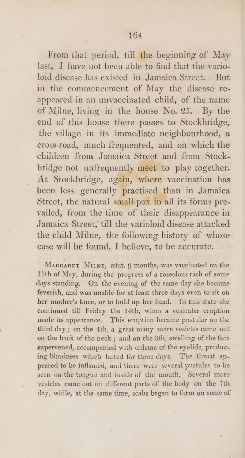 From that period, till the. beginning of May: last, I have not been able to find that the vario- loid disease has existed .in Jamaica Street. But in the commencement of May the disease re- appeared in an unvaccinated child, of the name of Milne, living in the house No. 25. By the end of this house there passes to Stockbridge, the village in its immediate neighbourhood, a cross-road, much frequented, and on which the children from Jamaica Street and from Stock- bridge not unfrequently meet. to play together. At Stockbridge, again, where vaccination has been Jess generally practised. than in Jamaica Street, the natural small-pox in all its forms pre- vailed, from the time of their disappearance in Jamaica Street, till the varioloid disease attacked the child Milne, the following history of whose case will be found, I believe, to be accurate. © Marearer MILNE, etat. 9 months,.was vaccinated on the 11th of May, during the progress of a roseolous rash of some days standing. On the evening of the same day she became feverish, and was unable for at least three days even to sit on her mother’s knee, or to hold up her head. In this state she continued till Friday the 14th, when a vesicular eruption made its appearance. This eruption became pustular on the third day ; on the 4th, a great many more vesicles came out on the back of the neck ; and on the 6th, swelling of the face supervened, aadginaniod with cedema of the eyelids, produc- ing blindness which lasted for three days. The throat ap- peared to be inflamed, and there were several pustules to be seen on the tongue and inside of the mouth. Several more vesicles came out on different parts of the body on the 7th day, while, at the same time, scabs began to form on some of