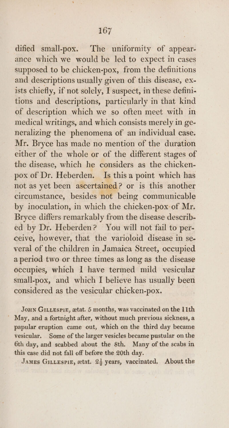 dified small-pox. The uniformity of appear- ance which we would be led to expect in cases supposed to be chicken- “POX, from the definitions and descriptions usually given of this disease, ex- ists chiefly, if not solely, I suspect, in these defini- tions and descriptions, particularly in that kind of description which we so often meet with in medical writings, and which consists merely in ge- neralizing the phenomena of an individual case. Mr. Bryce has made no mention of the duration either of the whole or of the different stages of the disease, which he considers as the chicken- pox of Dr. Heberden. Is thisa point which has not as yet been ascertained ? or is this another circumstance, besides not being communicable by inoculation, in which the chicken-pox of Mr. Bryce differs remarkably from the disease describ- ed by Dr. Heberden? You will not fail to per- ceive, however, that the varioloid disease in se- veral of the children in Jamaica Street, occupied a period two or three times as long as the disease occupies, which I have termed mild vesicular small-pox, and which I believe has usually been considered as the vesicular chicken-pox. Joun GiLueEsPi£, ztat. 5 months, was vaccinated on the 11th ' May, and a fortnight after, without much previous sickness, a papular eruption came out, which on the third day became vesicular. Some of the larger vesicles became pustular on the 6th day, and scabbed about the 8th. Many of the scabs in this case did not fall off before the 20th day. James GILLEsPIE, etat. 23 years, vaccinated. About the