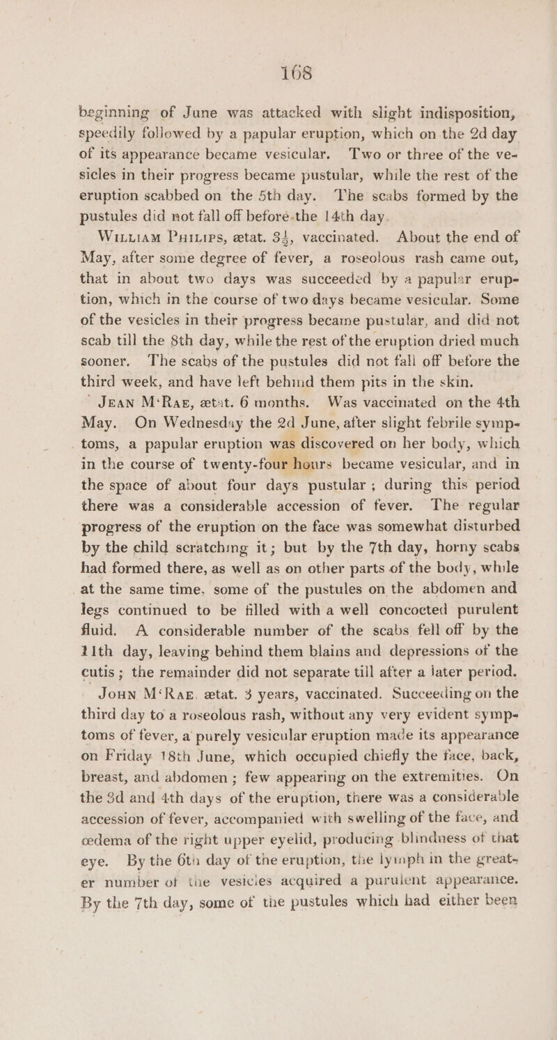 beginning of June was attacked with slight indisposition, speedily followed by a papular eruption, which on the 2d day of its appearance became vesicular. Two or three of the ve- sicles in their progress became pustular, while the rest of the eruption scabbed on the 5th day. The scabs formed by the pustules did not fall off before-the 14th day. WiiuiaM Puainies, etat. 34, vaccinated. About the end of May, after some degree of fever, a roseolous rash came out, that in about two days was succeeded by a papular erup- tion, which in the course of two days became vesicular. Some of the vesicles in their progress became pustular, and did not scab till the 8th day, while the rest of the eru ption dried much sooner. The scabs of the pustules did not fall off before the third week, and have left behind them pits in the skin. ’ Jean M‘Rag, etat. 6 months. Was vaccinated on the 4th May. On Wednesday the 2d June, after slight febrile symp- _toms, a papular eruption was discovered on her body, which in the course of twenty-four hours became vesicular, and in the space of about four days pustular ; during this period there was a considerable accession of fever. The regular progress of the eruption on the face was somewhat disturbed by the child scratching it; but by the 7th day, horny scabs had formed there, as well as on other parts of the body, while at the same time, some of the pustules on the abdomen and legs continued to be filled with a well concocted purulent fluid. A considerable number of the scabs fell off by the 11th day, leaving behind them blains and depressions of the cutis ; the remainder did not separate till after a later period. -Joun M‘Rag, etat. 3 years, vaccinated. Succeeding on the third day to a roseolous rash, without any very evident symp- toms of fever, a purely vesicular eruption mace its appearance on Friday 18th June, which occupied chiefly the face, back, breast, and abdomen ; few appearing on the extremities. On the 3d and 4th days of the eruption, there was a considerable accession of fever, accompanied with swelling of the face, and cedema of the right upper eyelid, producing blindness of that eye. By the 6th day of the eruption, the ly:mph in the great- er number of the vesicies acquired a puruient appearance. By the 7th day, some of the pustules which had either been