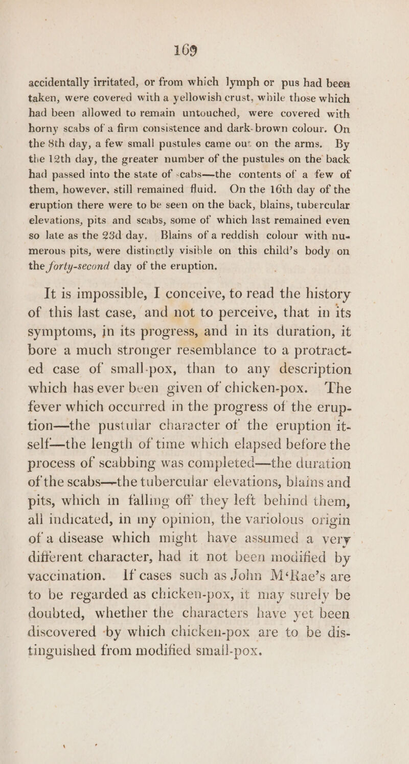 accidentally irritated, or from which lymph or pus had been taken, were covered with a yellowish crust, while those which had been allowed to remain untouched, were covered with horny scabs of a firm consistence and dark-brown colour. On the 8th day, a few small pustules came ou: on the arms. By the 12th day, the greater number of the pustules on the’ back had passed into the state of -cabs—the contents of a few of them, however, still remained fluid. Onthe 16th day of the eruption there were to be seen on the back, blains, tubercular elevations, pits and scabs, some of which last remained even so late as the 23d day. Blains ofa reddish colour with nu- merous pits, were distinctly visible on this child’s body on the forty-second day of the eruption. It is impossible, I conceive, to read the history of this last case, and not to perceive, that in its symptoms, in its progress, and in its duration, it bore a much stronger resemblance to a protract- ed case of small-pox, than to any description which has ever been given of chicken-pox. The fever which occurred in the progress of the erup- tion—the pustular character of the eruption it- self—the length of time which elapsed before the process of scabbing was completed—the duration of the scabs—the tubercular elevations, blains and pits, which in falling off they left behind them, all indicated, in my opinion, the variolous origin of a disease which might have assumed a very difterent character, had it not been modified by vaccination. If cases such as John M‘Rae’s are to be regarded as chicken-pox, it may surely be doubted, whether the characters have yet been discovered ‘by which chicken-pox are to be dis- tinguished from modified smail-pox.