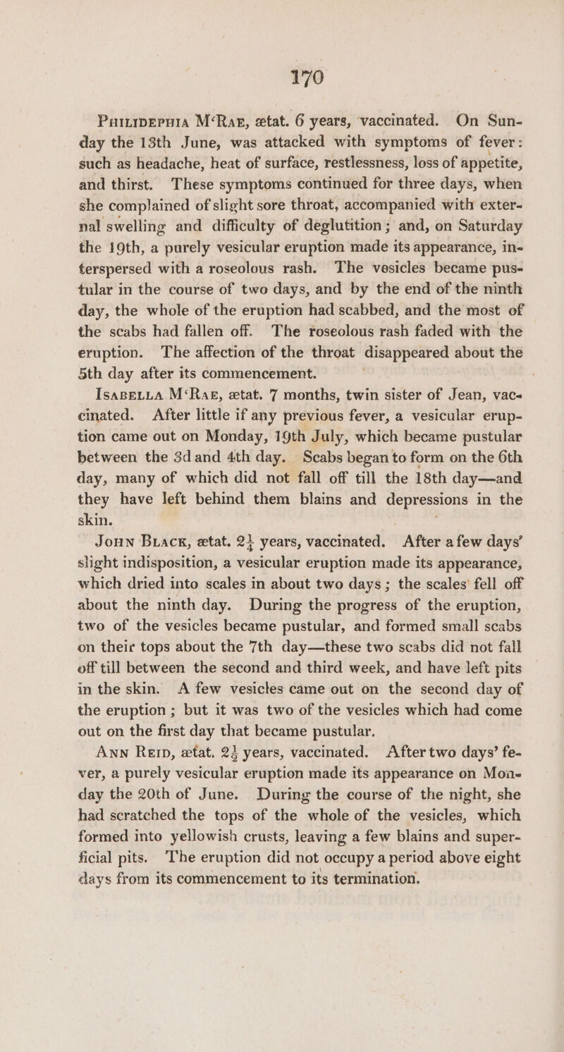 Puttrwery1a M‘Rar, etat. 6 years, ‘vaccinated. On Sun- day the 13th June, was attacked with symptoms of fever: such as headache, heat of surface, restlessness, loss of appetite, and thirst. These symptoms continued for three days, when she complained of slight sore throat, accompanied with exter- nal swelling and difficulty of deglutition; and, on Saturday the 19th, a purely vesicular eruption made its appearance, in- terspersed with a roseolous rash. The vesicles became pus- tular in the course of two days, and by the end of the ninth day, the whole of the eruption had scabbed, and the most of the scabs had fallen off. The roseolous rash faded with the eruption. The affection of the throat espe arom about the 5th day after its commencement. IsapeLLa M‘Rag, etat. 7 months, twin sister of Jean, vac cinated. After little if any previous fever, a vesicular erup- tion came out on Monday, 19th July, which became pustular between the 3dand 4th day. Scabs began to form on the 6th day, many of which did not fall off till the 18th day—and they have left behind them blains and oP ig oe in the skin. Joun Brack, etat. 21 years, vaccinated. After afew days’ slight indisposition, a vesicular eruption made its appearance, which dried into scales in about two days ; the scales’ fell off about the ninth day. During the progress of the eruption, two of the vesicles became pustular, and formed small scabs on their tops about the 7th day—these two scabs did not fall off till between the second and third week, and have left pits in the skin. A few vesicles came out on the second day of the eruption ; but it was two of the vesicles which had come out on the first day that became pustular. Ann Ren, etat. 23 years, vaccinated. After two days’ fe- ver, a purely vesicular eruption made its appearance on Mon- day the 20th of June. During the course of the night, she had scratched the tops of the whole of the vesicles, which formed into yellowish crusts, leaving a few blains and super- ficial pits. ‘The eruption did not occupy a period above eight days from its commencement to its termination.