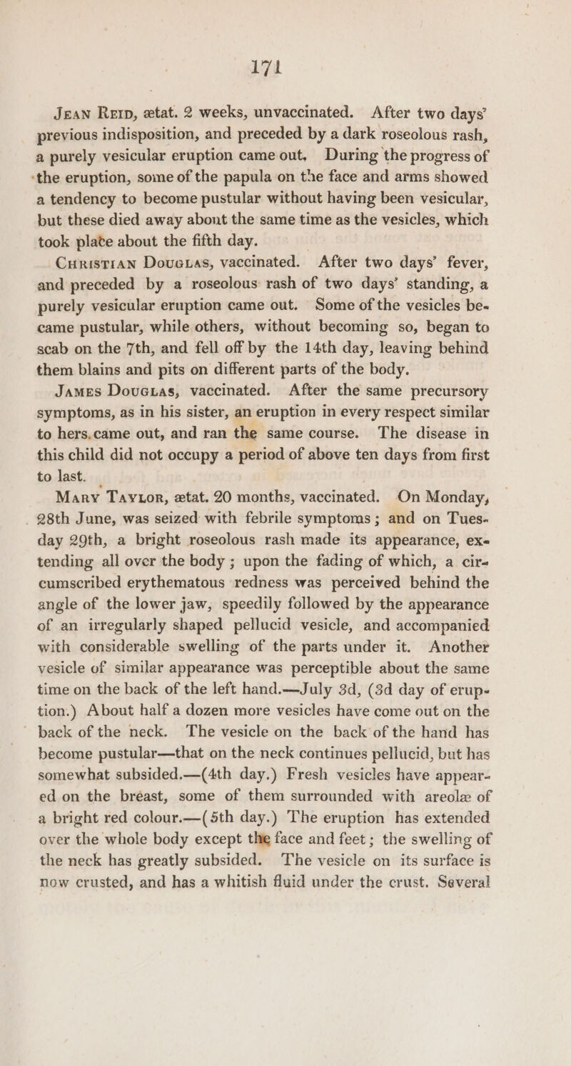 17 Jean Rep, etat. 2 weeks, unvaccinated. After two days’ previous indisposition, and preceded by a dark roseolous rash, a purely vesicular eruption came out, During the progress of ‘the eruption, some of the papula on the face and arms showed a tendency to become pustular without having been vesicular, but these died away abont the same time as the vesicles, which took plate about the fifth day. CuristiAN Douauas, vaccinated. After two days’ fever, and preceded by a roseolous rash of two days’ standing, a purely vesicular eruption came out. Some of the vesicles be- came pustular, while others, without becoming so, began to scab on the 7th, and fell off by the 14th day, leaving behind them blains and pits on different parts of the body. James Dovuetas, vaccinated. After the same precursory symptoms, as in his sister, an eruption in every respect similar to hers.came out, and ran the same course. The disease in this child did not occupy a period of above ten days from first to last. Mary Taytor, etat. 20 months, vaccinated. On Monday, . 28th June, was seized with febrile symptoms; and on Tues. day 29th, a bright roseolous rash made its appearance, exe tending all over the body ; upon the fading of which, a cir- cumscribed erythematous redness was perceived behind the angle of the lower jaw, speedily followed by the appearance of an irregularly shaped pellucid vesicle, and accompanied with considerable swelling of the parts under it. Another vesicle of similar appearance was perceptible about the same time on the back of the left hand.—July 3d, (3d day of erup- tion.) About half a dozen more vesicles have come out on the - back of the neck. The vesicle on the back of the hand has become pustular—that on the neck continues pellucid, but has somewhat subsided.—(4th day.) Fresh vesicles have appear- ed on the bréast, some of them surrounded with areola of a bright red colour.—(5th day.) The eruption has extended over the whole body except the face and feet ; the swelling of the neck has greatly subsided. The vesicle on its surface is now crusted, and has a whitish fluid under the crust. Several