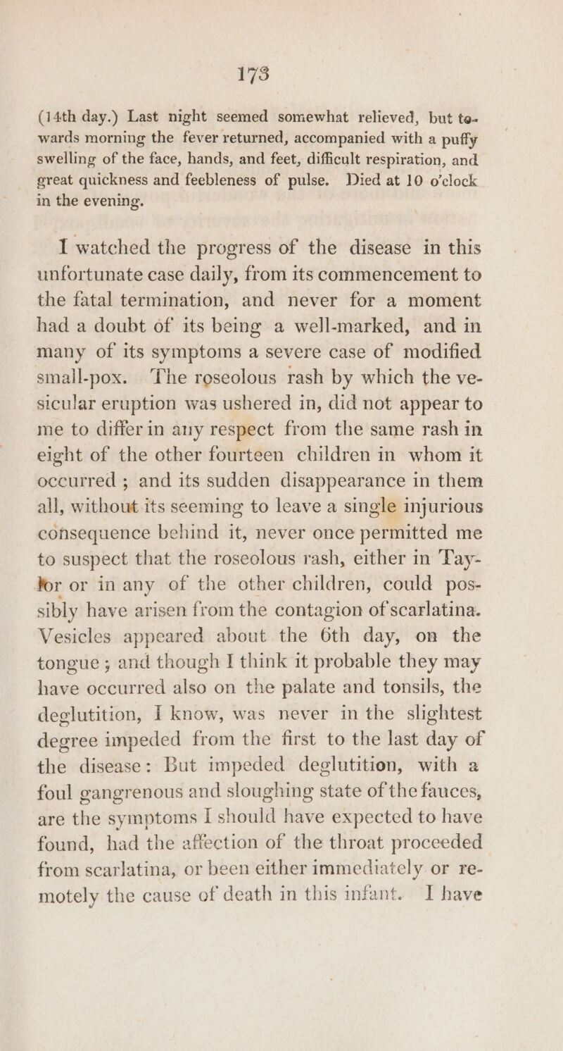 (14th day.) Last night seemed somewhat relieved, but to- wards morning the fever returned, accompanied with a puffy swelling of the face, hands, and feet, difficult respiration, and great quickness and feebleness of pulse. Died at 10 o'clock in the evening. I watched the progress of the disease in this unfortunate case daily, from its commencement to the fatal termination, and never for a moment had a doubt of its being a well-marked, and in many of its symptoms a severe case of modified small-pox. The roseolous rash by which the ve- sicular eruption was ushered in, did not appear to me to differ in any respect from the same rash in eight of the other fourteen children in whom it occurred ; and its sudden disappearance in them all, without its seeming to leave a single injurious consequence behind it, never once permitted me to suspect that the roseolous rash, either in Tay- Yor or in any of the other children, could pos- sibly have arisen from the contagion of scarlatina. Vesicles appeared about the 6th day, on the tongue ; and though I think it probable they may have occurred also on the palate and tonsils, the deglutition, I know, was never in the slightest degree impeded from the first to the last day of the disease: But impeded deglutition, with a foul gangrenous and sloughing state of the fauces, are the symptoms I should have expected to have found, had the affection of the throat proceeded from scarlatina, or been either immediately or re- motely the cause of death in this infant. I have