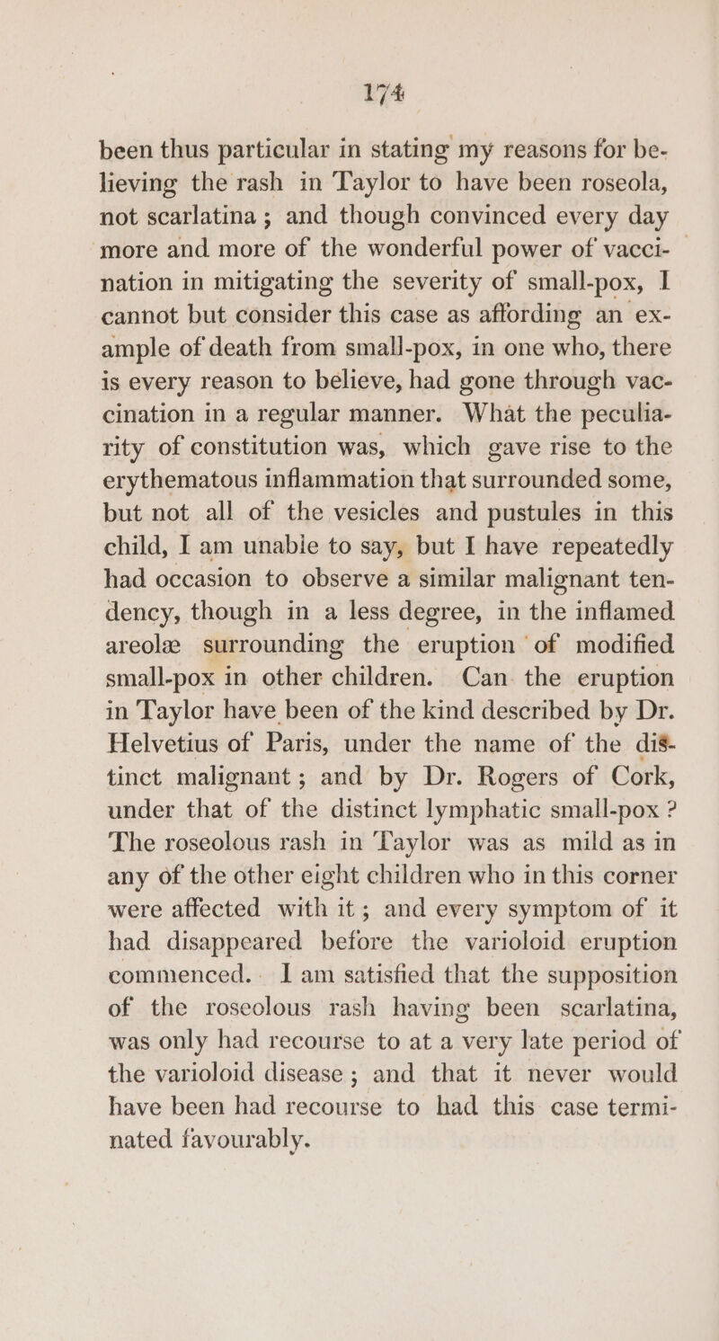 been thus particular in stating my reasons for be- lieving the rash in Taylor to have been roseola, not scarlatina ; and though convinced every day ‘more and more of the wonderful power of vacci- | nation in mitigating the severity of small-pox, I cannot but consider this case as affording an ex- ample of death from small-pox, in one who, there is every reason to believe, had gone through vac- cination in a regular manner. What the peculia- rity of constitution was, which gave rise to the erythematous inflammation that surrounded some, but not all of the vesicles and pustules in this child, I am unable to say, but I have repeatedly had occasion to observe a similar malignant ten- dency, though in a less degree, in ie inflamed areola surrounding the eruption of modified small-pox in other children. Can. the eruption in Taylor have been of the kind described by Dr. Helvetius of Paris, under the name of the dis- tinct malignant ; and by Dr. Rogers of Cork, under that of the distinct lymphatic small-pox ? The roseolous rash in ‘Taylor was as mild as in any of the other eight children who in this corner were affected with it; and every symptom of it had disappeared before the varioloid eruption commenced. I am satisfied that the supposition of the roseolous rash having been scarlatina, was only had recourse to at a very late period of the varioloid disease ; and that it never would have been had recourse to had this case termi- nated favourably.