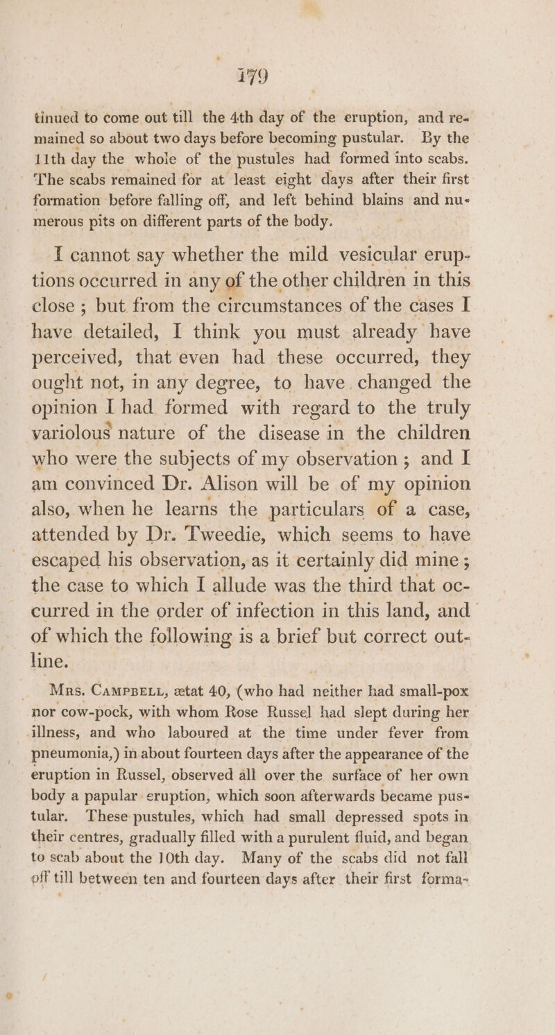 tinued to come out till the 4th day of the eruption, and re= mained so about two days before becoming pustular. By the 11th day the whoie of the pustules had formed into scabs. - The scabs remained for at least eight days after their first formation before falling off, and left behind blains and nu- merous pits on different parts of the body. T cannot say whether the mild vesicular erup- tions occurred in any of the other children in this close ; but from the circumstances of the cases I have detailed: I think you must already have perceived, that even had these occurred, they ought not, in any degree, to have changed the opinion I had formed with regard to the truly variolous nature of the ete in the children who were the subjects of my observation ; and I am convinced Dr. Alison will be of my opinion also, when he learns the particulars of a case, attended by Dr. Tweedie, which seems to have escaped his observation, as it certainly did mine ; the case to which I allude was the third that oc- curred in the order of infection in this land, and of which the following is a brief but correct out- line. Mrs. Campsett, etat 40, (who had ic had small-pox nor ‘cow-pock, with whom Rose Russel had slept during her illness, and who laboured at the time under fever from pneumonia,) i in.about fourteen days after the appearance of the eruption in Russel, observed all over the surface of her own body a papular eruption, which soon afterwards became pus- tular. These pustules, which had small depressed spots in their centres, gradually filled with a purulent fluid, and began to scab about the 10th day. Many of the scabs did not fall off till between ten and fourteen days after their first forma-~