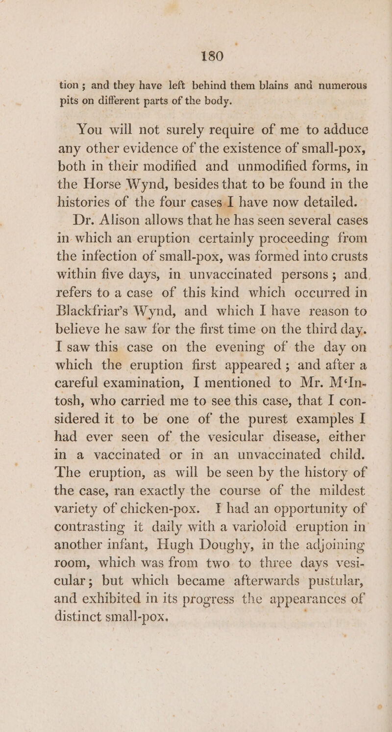 tion ; and they have left behind them blains and numerous pits on different parts of the body. You will not surely require of me to adduce any other evidence of the existence of small-pox, both in their modified and unmodified forms, in the Horse Wynd, besides that to be found in the histories of the four cases I have now detailed. Dr. Alison allows that he has seen several cases in which an eruption certainly proceeding from the infection of’ small-pox, was formed into crusts within five days, in unvaccinated persons; and. refers to a case of this kind which occurred in Blackfriar’s Wynd, and which I have reason to believe he saw for the first time on the third day. I saw this case on the evening of the day on which the eruption first appeared ; and after a careful examination, I mentioned to Mr. M‘In- tosh, who carried me to see this case, that I con-— sidered it to be one of the purest examples I had ever seen of the vesicular disease, either in a vaccinated or in an unvaccinated child. The eruption, as will be seen by the history of _ the case, ran exactly the course of the mildest variety of chicken-pox. I had an opportunity of contrasting it daily with a varioloid eruption in’ another Selle Hugh Doughy, in the adjoining room, which was from two to three days vesi- cular; but which became afterwards pustular, and exhibited in its progress the appearances of distinct small-pox,