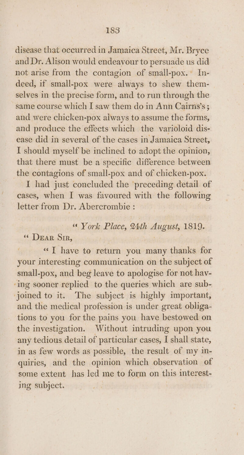 disease that occurred in Jamaica Street, Mr. Bryce and Dr. Alison would endeavour to persuade us did not arise from the contagion of small-pox.~ In- deed, if small-pox were always to shew them- selves in the precise form, and to run through the same course which I saw them do in Ann Cairns’s ; and were chicken-pox always to assume the forms, and produce the effects which the varioloid dis- ease did in several of the cases in Jamaica Street, I should myself be inclined to adopt the opinion, that there must be a specific difference between the contagions of small-pox and of chicken-pox. I had just concluded the preceding detail of cases, when I was favoured with the following letter from Dr. Abercrombie : ss York Place, 24th August, 1819. ‘¢ DEAR SIR, 7 “‘T have to return you many thanks for your interesting communication on the subject of small-pox, and beg leave to apologise for not hav- ‘ing sooner ssplied to the queries which are sub- | ee to it. The subject is highly important, and the medical profession is under great obliga- tions to you for the pains you have bestowed on the investigation. Without intruding upon you any tedious detail of particular cases, I shall state, in as few words as possible, the result of my in- quiries, and the opinion which observation of some extent has led me to form on this interest- ing subject. |