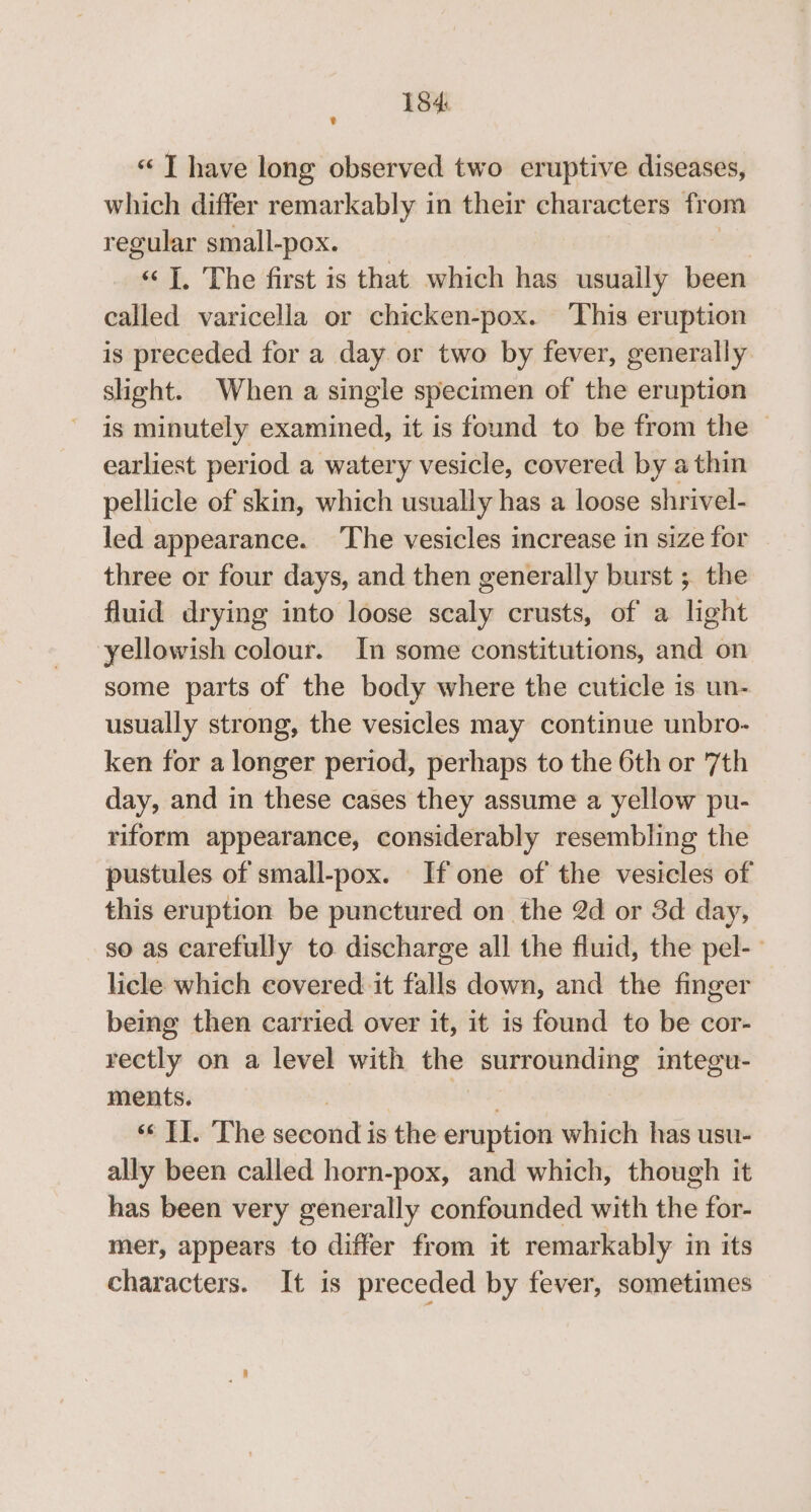 “ T have long observed two eruptive diseases, which differ remarkably in their characters fr om regular small-pox. | «I, The first is that which has usuaily been called varicella or chicken-pox. This eruption is preceded for a day or two by fever, generally sight. When a single specimen of the eruption is minutely examined, it is found to be from the | earliest period a watery vesicle, covered by a thin pellicle of skin, which usually has a loose shrivel- led appearance. The vesicles increase in size for three or four days, and then generally burst ; the fluid drying into loose scaly crusts, of a light yellowish colour. In some constitutions, and on some parts of the body where the cuticle is un- usually strong, the vesicles may continue unbro- ken for a longer period, perhaps to the 6th or 7th day, and in these cases they assume a yellow pu- riform appearance, considerably resembling the pustules of small-pox. If one of the vesicles of this eruption be punctured on the 2d or 3d day, so as carefully to discharge all the fluid, the pel-- licle which covered: it falls down, and the finger being then carried over it, it is found to be cor- rectly on a level with the surrounding integu- ments. 6 ET. The second is the eruption which has usu- ally been called horn-pox, and which, though it has been very generally confounded with the for- mer, appears to differ from it remarkably in its characters. It is preceded by fever, sometimes