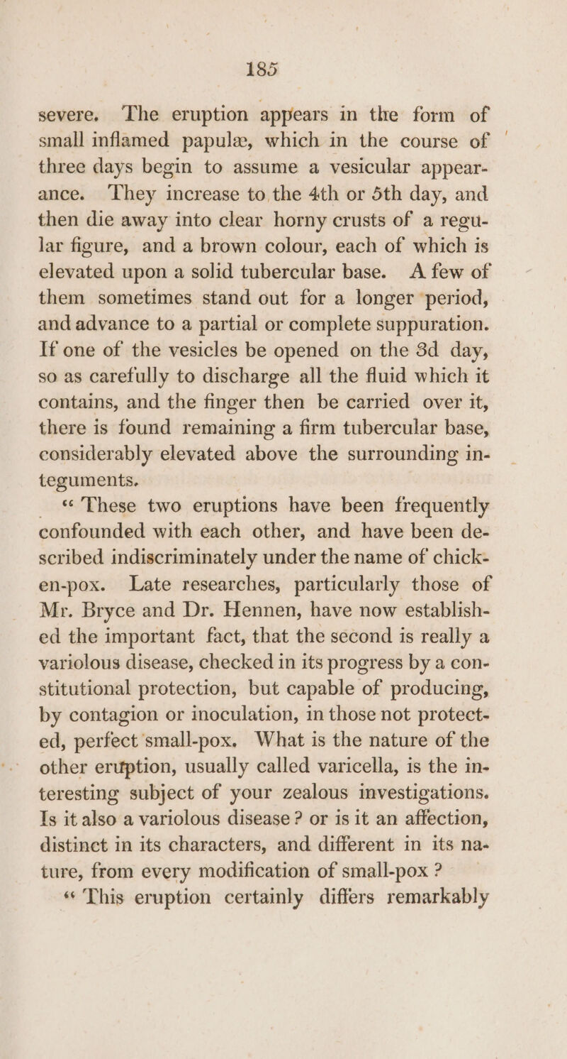 severe. The eruption appears in the form of small inflamed papule, which in the course of three days begin to assume a vesicular appear- ance. ‘They increase to the 4th or 5th day, and then die away into clear horny crusts of a regu- lar figure, and a brown colour, each of which is elevated upon a solid tubercular base. A few of them sometimes stand out for a longer ‘period, and advance to a partial or complete suppuration. If one of the vesicles be opened on the 3d day, so as carefully to discharge all the fluid which it contains, and the finger then be carried over it, there is found remaining a firm tubercular base, considerably elevated above the surrounding in- teguments. *¢ These two eruptions have been frequently confounded with each other, and have been de- scribed indiscriminately under the name of chick- en-pox. Late researches, particularly those of Mr. Bryce and Dr. Hennen, have now establish- ed the important fact, that the second is really a variolous disease, checked in its progress by a con- stitutional protection, but capable of producing, by contagion or inoculation, in those not protect- ed, perfect small-pox. What is the nature of the other eruption, usually called varicella, is the in- teresting subject of your zealous investigations. Ts it also a variolous disease ? or 1s it an affection, distinct in its characters, and different in its na- ture, from every modification of small-pox ? «© This eruption certainly differs remarkably