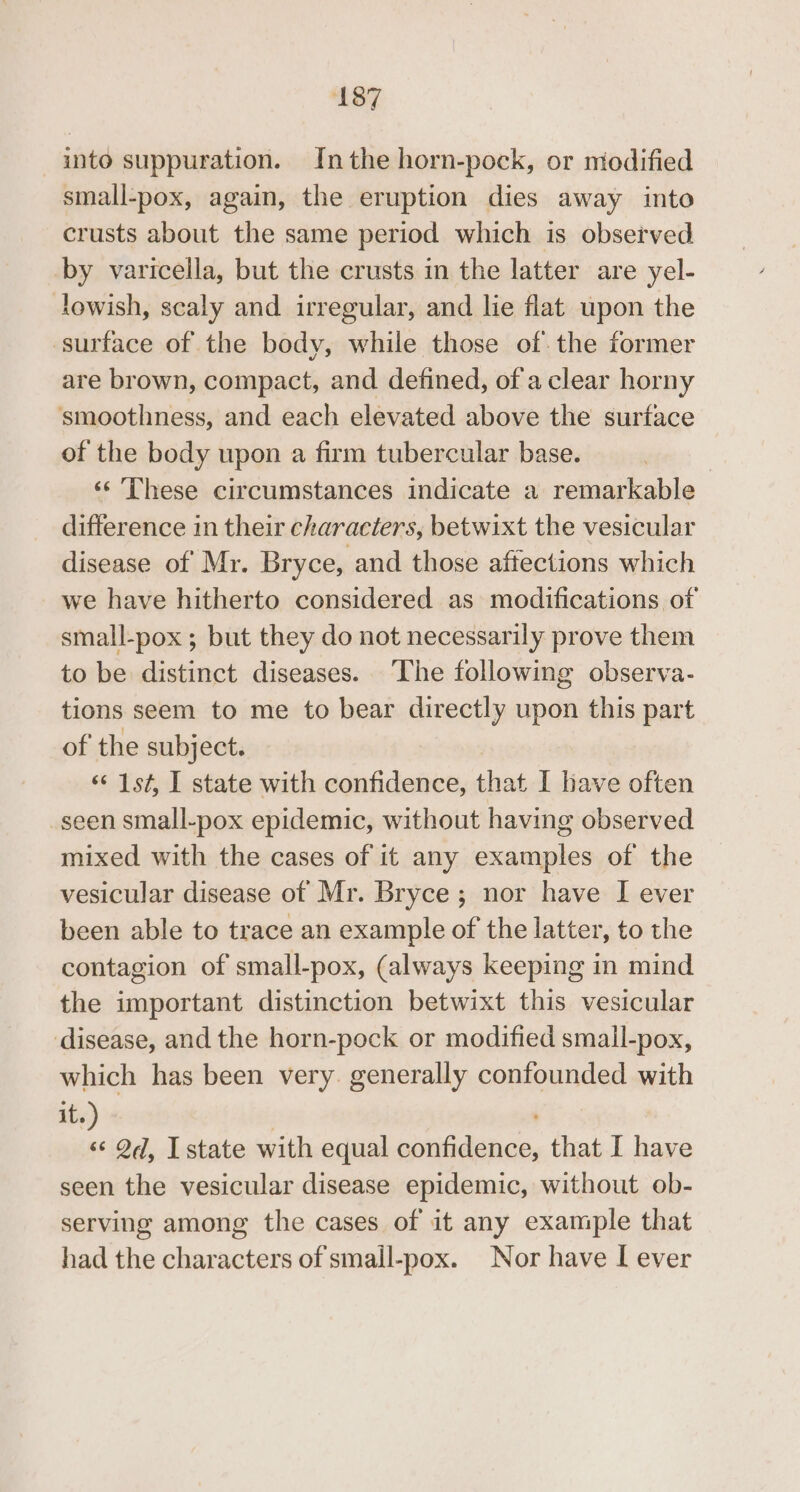 into suppuration. Inthe horn-pock, or modified small-pox, again, the eruption dies away into crusts about the same period which is observed by varicella, but the crusts in the latter are yel- towish, scaly and irregular, and lie flat upon the surface of the body, while those of the former are brown, compact, and defined, of a clear horny ‘smoothness, and each elevated above the surface of the body upon a firm tubercular base. | ‘‘ These circumstances indicate a remarkable difference in their characters, betwixt the vesicular disease of Mr. Bryce, and those aftections which we have hitherto considered as modifications of small-pox; but they do not necessarily prove them to be distinct diseases. ‘The following observa- tions seem to me to bear directly upon this part of the subject. ‘¢ 1st, I state with confidence, that I have often seen small-pox epidemic, without having observed mixed with the cases of it any examples of the vesicular disease of Mr. Bryce ; nor have I ever been able to trace an example of the latter, to the contagion of small-pox, (always keeping in mind the important distinction betwixt this vesicular disease, and the horn-pock or modified smail-pox, which has been very. generally confounded with it.) « Qd, Istate with equal asisidahae, that I have seen the vesicular disease epidemic, without ob- serving among the cases of it any example that had the characters of small-pox. Nor have I ever