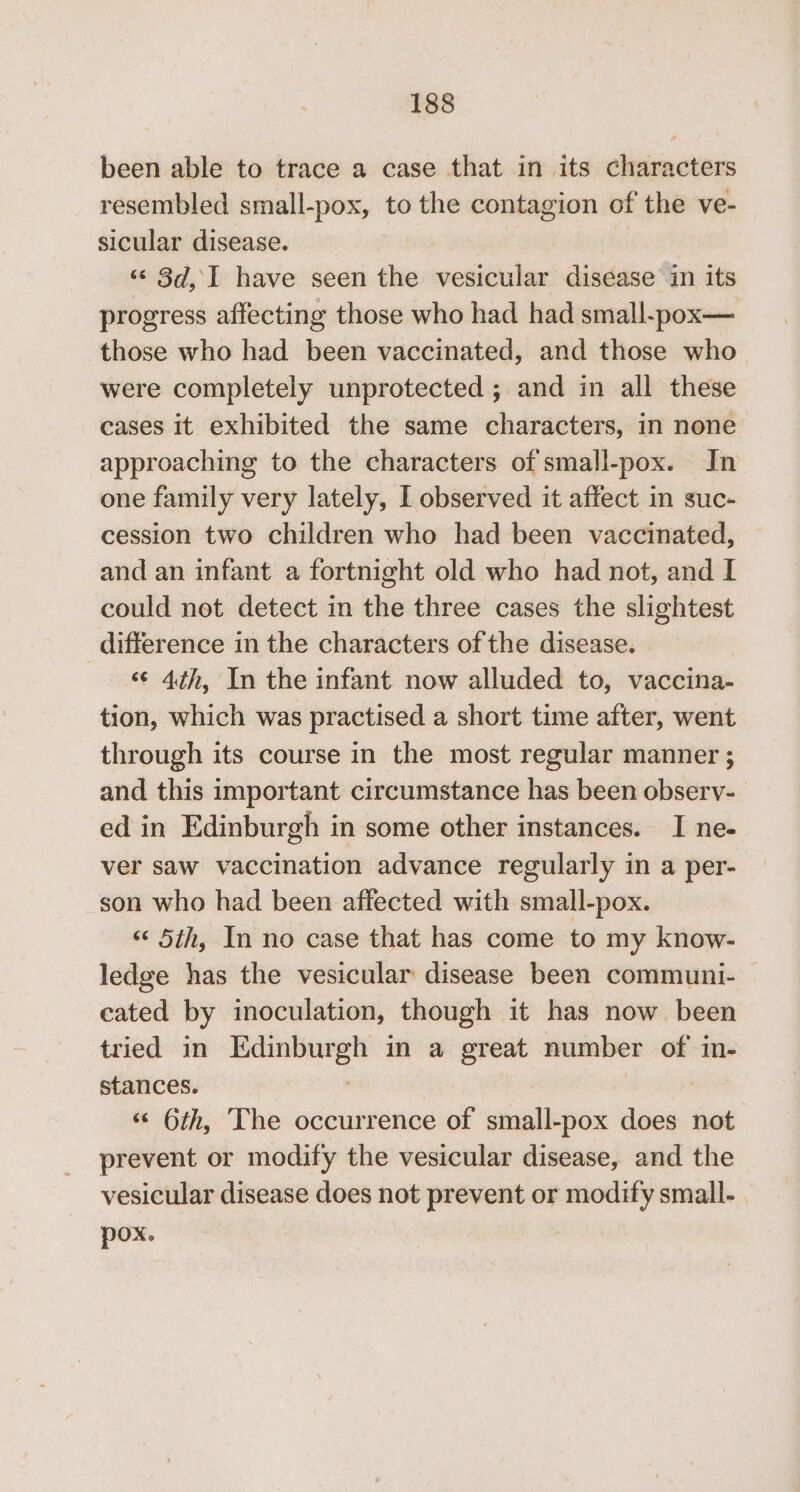 been able to trace a case that in its characters resembled small-pox, to the contagion of the ve- sicular disease. ‘¢ 3d, I have seen the vesicular disease in its progress affecting those who had had small-pox— those who had been vaccinated, and those who were completely unprotected ; and in all these cases it exhibited the same characters, in none approaching to the characters of small-pox. In one family very lately, I observed it affect in suc- cession two children who had been vaccinated, and an infant a fortnight old who had not, and I could net detect in the three cases the slightest difference in the characters of the disease. ‘¢ 4th, In the infant now alluded to, vaccina- tion, which was practised a short time after, went through its course in the most regular manner ; and this important circumstance has been observ- ed in Edinburgh in some other instances. I ne- ver saw vaccination advance regularly in a per- son who had been affected with small-pox. ‘‘ 5th, In no case that has come to my know- ledge has the vesicular disease been communi- cated by inoculation, though it has now been tried in Edinburgh in a great number of in- stances. «© 6th, ‘The occurrence of small-pox does not prevent or modify the vesicular disease, and the vesicular disease does not prevent or modify small- | pox.