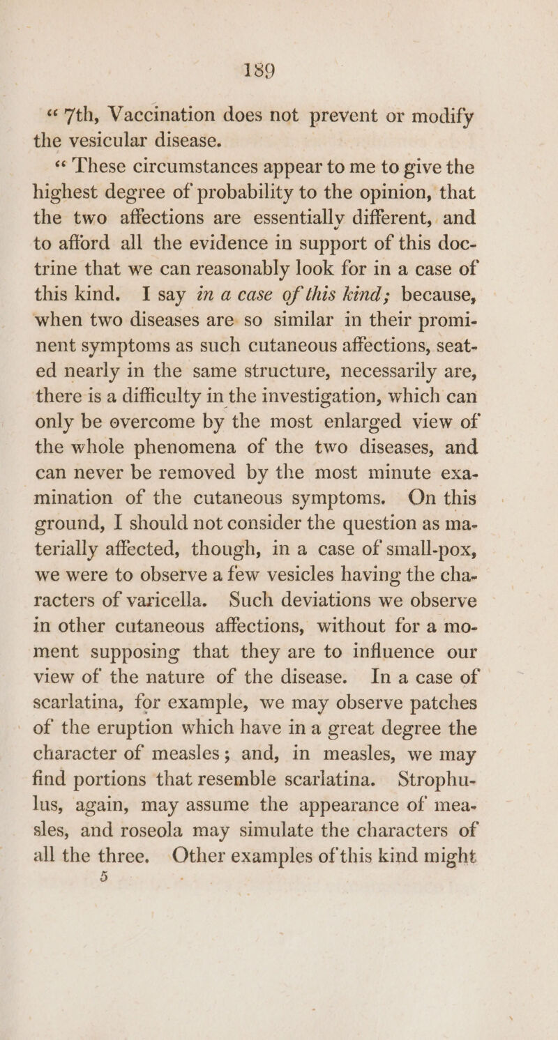 «7th, Vaccination does not prevent or modify the vesicular disease. «These circumstances appear to me to give the highest degree of probability to the opinion, that the two affections are essentially different, and to afford all the evidence in support of this doc- trine that we can reasonably look for in a case of this kind. I say 2 a case of this kind; because, when two diseases are so similar in their promi- nent symptoms as such cutaneous affections, seat- ed nearly in the same structure, necessarily are, there is a difficulty in the investigation, which can only be overcome by the most calwaed view of the whole phenomena of the two diseases, and can never be removed by the most minute exa- mination of the cutaneous symptoms. On this ground, I should not consider the question as ma- terially affected, though, in a case of small-pox, we were to observe a few vesicles having the cha- racters of varicella. Such deviations we observe in other cutaneous affections, without for a mo- ment supposing that they are to influence our view of the nature of the disease. In a case of scarlatina, for example, we may observe patches _ of the eruption which have ina great degree the character of measles; and, in measles, we may find portions that resemble scarlatina. Strophu- lus, again, may assume the appearance of mea- sles, and roseola may simulate the characters of all the three. Other examples of this kind might 5 ;