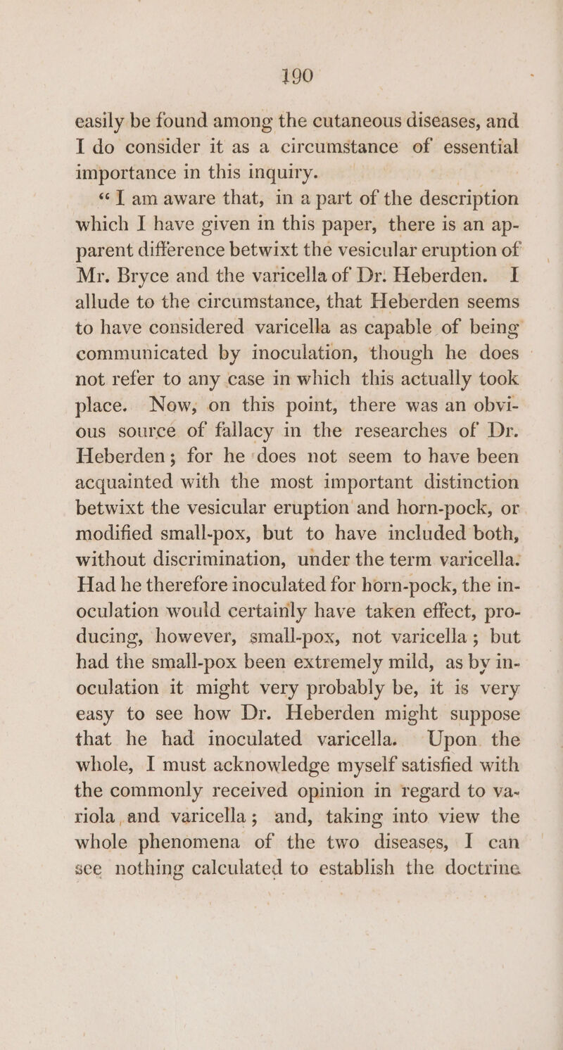 easily be found among the cutaneous diseases, and I do consider it as a circumstance of essential importance in this 1 inquir y- ‘©T am aware that, in a part of the description which I have given in this paper, there is an ap- parent diGeeduve betwixt the vesicular eruption of Mr. Bryce and the varicella of Dr. Heberden. I allude to the circumstance, that Heberden seems to have considered varicella as capable of being communicated by inoculation, though he does — not refer to any case in which this actually took place. Now, on this point, there was an obvi- ous source of fallacy in the researches of Dr. Heberden; for he ‘does not seem to have been acquainted with the most important distinction betwixt the vesicular eruption and horn-pock, or modified small-pox, but to have included both, without discrimination, under the term varicella: Had he therefore inoculated for horn-pock, the in- oculation would certainly have taken effect, pro- ducing, however, small-pox, not varicella; but had the small-pox been extremely mild, as by in- oculation it might very probably be, it is very easy to see how Dr. Heberden might suppose that he had inoculated varicella. Upon. the whole, I must acknowledge myself satisfied with the commonly received opinion in regard to va- riola,and varicella; and, taking into view the whole phenomena of the two diseases, I can see nothing calculated to establish the doctrine