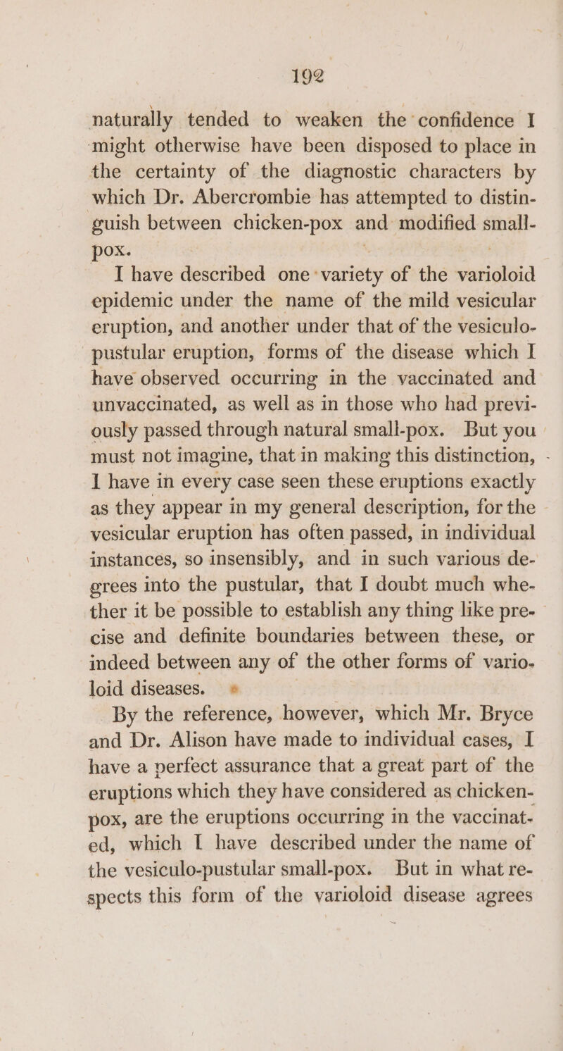 naturally tended to weaken the confidence I ‘might otherwise have been disposed to place in the certainty of the diagnostic characters by which Dr. Abercrombie has attempted to distin- guish between chicken-pox ated modified small- pox. I have described one: debian of the abigloid epidemic under the name of the mild vesicular eruption, and another under that of the vesiculo- pustular eruption, forms of the disease which I have observed occurring in the vaccinated and unvaccinated, as well as in those who had previ- ously passed through natural small-pox. But you: must not imagine, that in making this distinction, - 1 have in every case seen these eruptions exactly as they appear in my general description, for the - vesicular eruption has often passed, in individual instances, so insensibly, and in such various de- grees into the pustular, that I doubt much whe- ther it be possible to establish any thing like pre-- cise and definite boundaries between these, or indeed between any of the other forms of vario- loid diseases. * By the reference, however, which Mr. Bryce and Dr. Alison have made to individual cases, I have a verfect assurance that a great part of the eruptions which they have considered as chicken- pox, are the eruptions occurring in the vaccinat- ed, which [I have described under the name of the vesiculo-pustular small-pox. But in what re- spects this form of the varioloid disease agrees