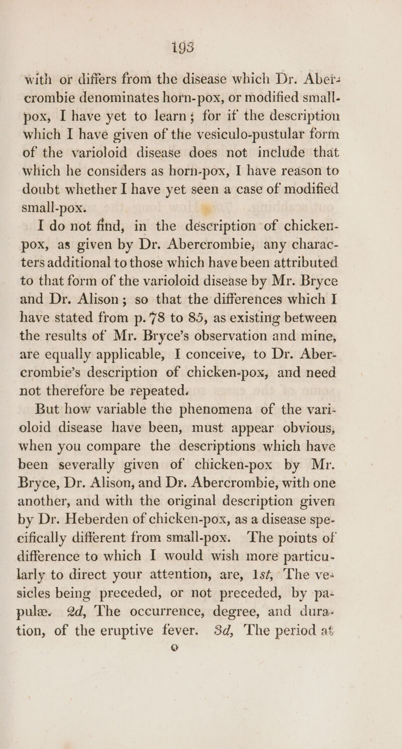 195 with or differs from the disease which Dr. Aber: crombie denominates horn-pox, or modified small- pox, I have yet to learn; for if the description which I have given of the vesiculo-pustular form of the varioloid disease does not include that which he considers as horn-pox, I have reason to doubt whether I have yet seen a case of modified small-pox. I do not find, in the deceripeiene of chicken- pox, as given by Dr. Abercrombie; any charac- ters additional to those which have been attributed to that form of the varioloid disease by Mr. Bryce and Dr. Alison; so that the differences which I have stated from p.'78 to 85, as existing between the results of Mr. Bryce’s observation and mine, are equally applicable, I conceive, to Dr. Aber- crombie’s description of chicken-pox, and need not therefore be repeated. But how variable the phenomena of the vari- oloid disease have been, must appear obvious, when you compare the deseriptions which have been severally given of chicken-pox by Mr. Bryce, Dr. Alison, and Dr. Abercrombie, with one another, and with the original description given by Dr. Heberden of chicken-pox, as a disease spe- cifically different from smail-pox. The points of difference to which I would wish more particu- larly to direct your attention, are, 1st, The ves sicles being preceded, or not preceded, by pa- pule. @d, The occurrence, degree, and dura: tion, of the eruptive fever. 3d, The period at o