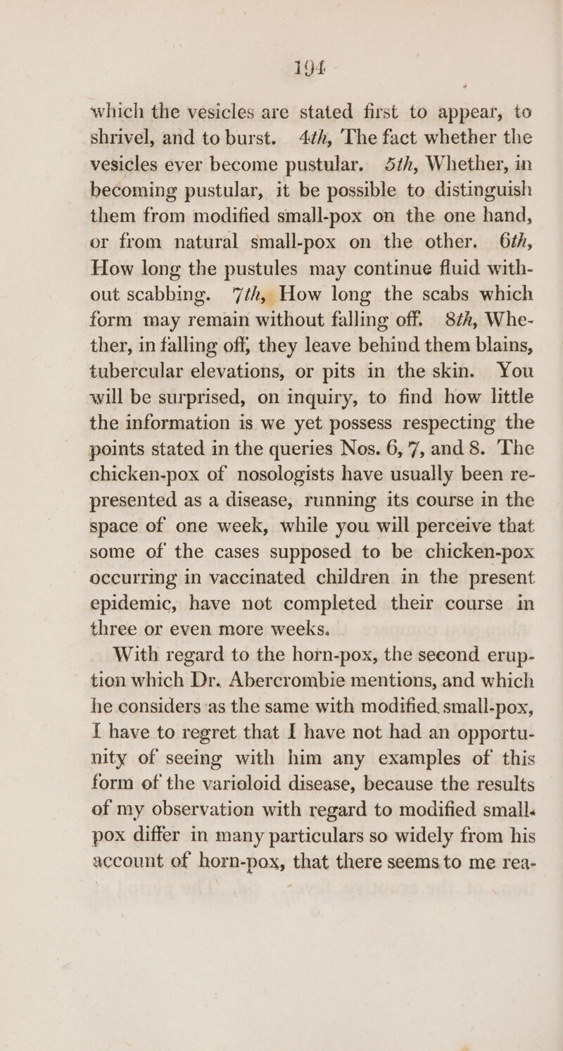 which the vesicles are stated first to appear, to shrivel, and to burst. 4¢h, The fact whether the vesicles ever become pustular. 5h, Whether, in becoming pustular, it be possible to distinguish them from modified small-pox on the one hand, or from natural small-pox on the other. 6th, How long the pustules may continue fluid with- out scabbing. 7th, How long the scabs which form may remain without falling off. 87h, Whe- ther, in falling off, they leave behind them blains, tubercular elevations, or pits in the skin. You will be surprised, on inquiry, to find how little the information is we yet possess respecting the points stated in the queries Nos. 6,'7, and 8. The chicken-pox of nosologists have usually been re- presented as a disease, running its course in the space of one week, while you will perceive that some of the cases supposed to be chicken-pox occurring in vaccinated children in the present epidemic, have not completed their course in three or even more weeks. With regard to the horn-pox, the seeond._ erup- ~ tion which Dr. Abercrombie mentions, and which he considers as the same with modified small-pox, { have to regret that I have not had an opportu- nity of seeing with him any examples of this form of the varioloid disease, because the results of my observation with regard to modified small. pox differ in many particulars so widely from his account of horn-pox, that there seems.to me rea-