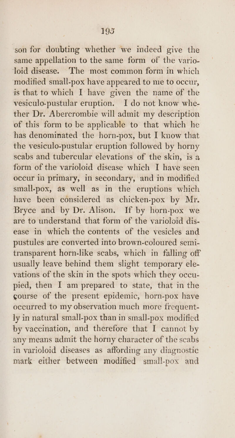 ‘son for doubting whether we indeed give the same appellation to the same form of the vario- loid disease. ‘The most common form in which modified small-pox have appeared to me to occur, is that to which I have given the name of the vesiculo-pustular eruption. I do not know whe- ther Dr. Abercrombie will admit my description of this form to be applicable to that which he has denominated the horn-pox, but I know that the vesiculo-pustular eruption followed by horny scabs and tubercular elevations of the skin, is a form of the varioloid disease which I have seen occur in primary, in secondary, and in modified small-pox, as well as in the eruptions which have been considered as chicken-pox by Mr. Bryce and by Dr. Alison. If by horn-pox we are to understand that form of the varioloid dis- ease in which the contents of the vesicles and pustules are converted into brown-coloured semi- transparent horn-like scabs, which in falling off usually leave behind them slight temporary ele- vations of the skin in the spots which they occu- pied, then I am prepared to state, that in the course of the present epidemic, horn-pox have occurred to my observation much more frequent- ly in natural small-pox than in small-pox modified by vaccination, and therefore that I cannot by any means admit the horny character of the scabs in varioloid diseases as affording any diagnostic mark either between modified small-pox and