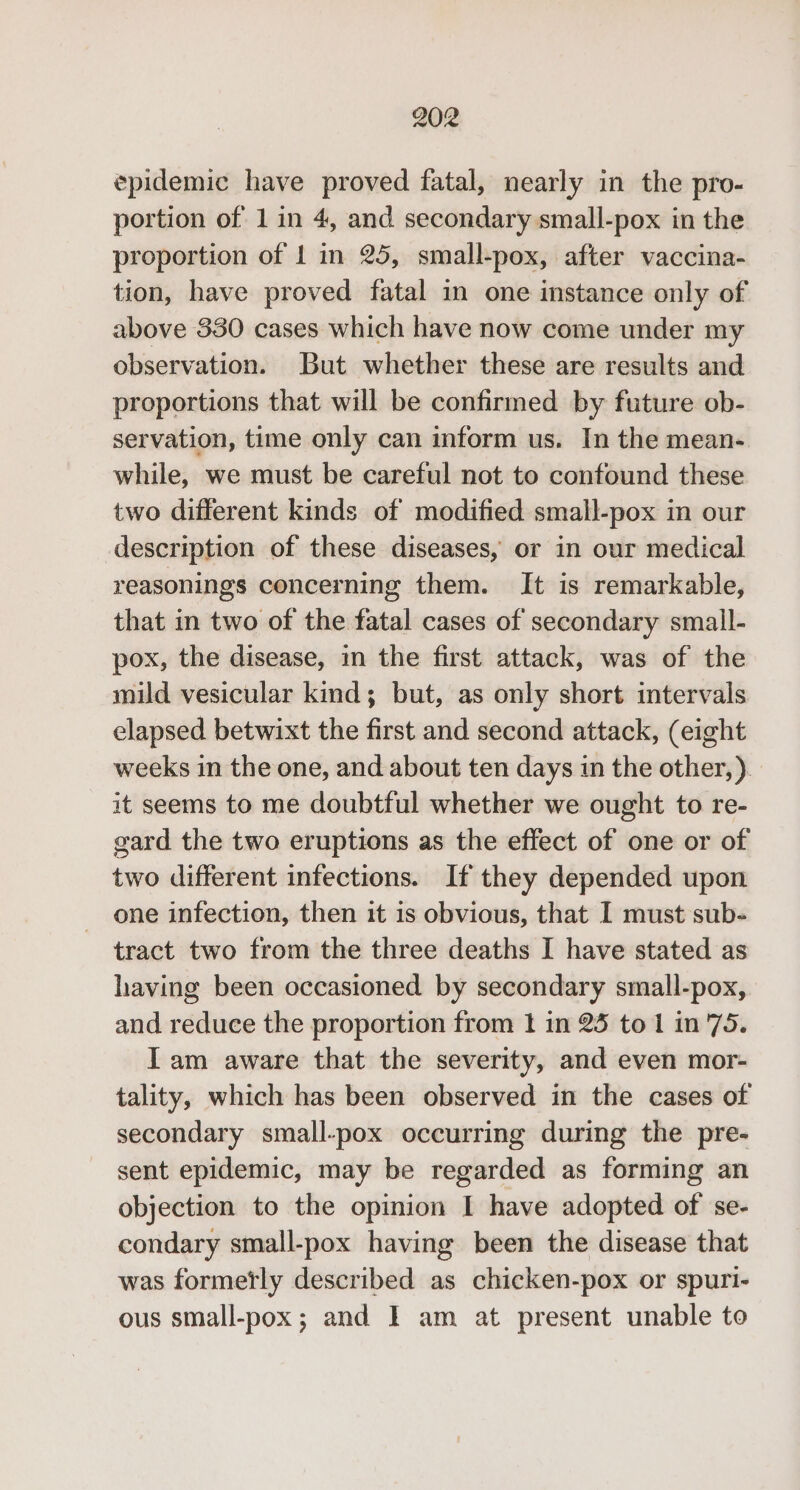epidemic have proved fatal, nearly in the pro- portion of 1 in 4, and secondary small-pox in the proportion of 1 in 25, small-pox, after vaccina- tion, have proved fatal in one instance only of above 330 cases which have now come under my observation. But whether these are results and proportions that will be confirmed by future ob- servation, time only can inform us. In the mean-. while, we must be careful not to confound these two different kinds of modified small-pox in our description of these diseases, or in our medical reasonings concerning them. It is remarkable, that in two of the fatal cases of secondary small- pox, the disease, in the first attack, was of the mild vesicular kind; but, as only short intervals elapsed betwixt the first and second attack, (eight weeks in the one, and about ten days in the other, ). it seems to me doubtful whether we ought to re- gard the two eruptions as the effect of one or of two different infections. If they depended upon one infection, then it is obvious, that I must sub- tract two from the three deaths I have stated as having been occasioned by secondary small-pox, and reduce the proportion from 1 in 25 to 1 in 75. Iam aware that the severity, and even mor- tality, which has been observed in the cases of secondary small-pox occurring during the pre- sent epidemic, may be regarded as forming an objection to the opinion I have adopted of se- condary small-pox having been the disease that was formetly described as chicken-pox or spuri- ous small-pox; and I am at present unable to