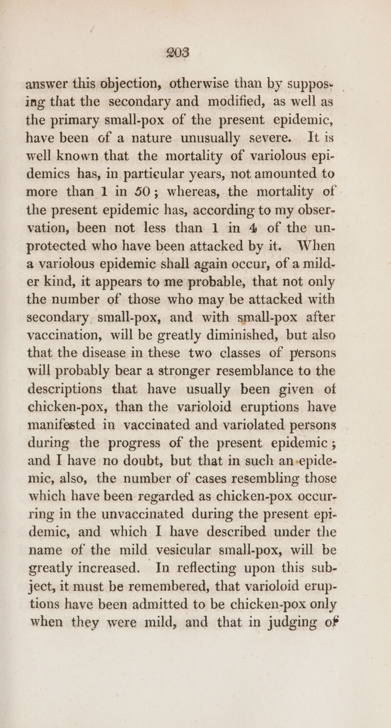 208 answer this objection, otherwise than by suppos. | ing that the secondary and modified, as well as the primary small-pox of the present epidemic, have been of a nature unusually severe. It is well known that the mortality of variolous epi- demics has, in particular years, not amounted to more than 1 in 50; whereas, the mortality of. the present epidemic has, according to my obser- vation, been not less than 1 in 4 of the un- protected who have been attacked by it. When a variolous epidemic shall again occur, of a mild- er kind, it appears to me probable, that not only the number of those who may be attacked with secondary, small-pox, and with small-pox after vaccination, will be greatly diminished, but also that the disease in these two classes of persons will probably bear a stronger resemblance to the descriptions that have usually been given of chicken-pox, than the varioloid eruptions have manifested in vaccinated and variolated persons . during the progress of the present epidemic ; and I have no doubt, but that in such an-epide- mic, also, the number of cases resembling those which have been regarded as chicken-pox occur- ring in the unvaccinated during the present epi- demic, and which I have described under the name of the mild vesicular small-pox, will be greatly increased. In reflecting upon this sub- ject, it must be remembered, that varioloid erup- tions have been admitted to be chicken-pox only when they were mild, and that in judging of