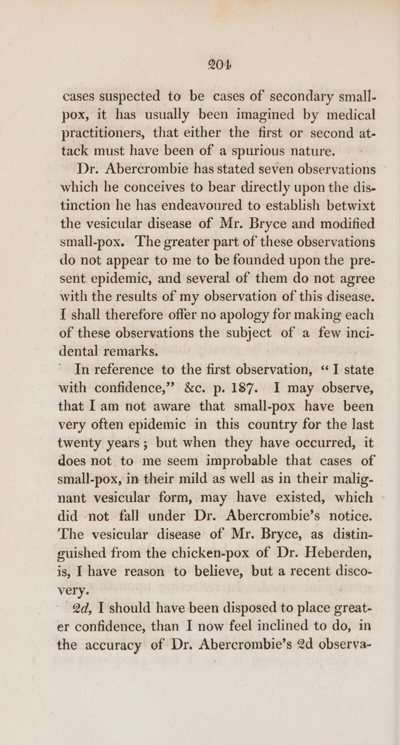 cases suspected to be cases of secondary small- pox, it has usually been imagined by medical practitioners, that either the first or second at- tack must have been of a spurious nature. Dr. Abercrombie has stated seven observations which he conceives to bear directly upon the dis- tinction he has endeavoured to establish betwixt the vesicular disease of Mr. Bryce and modified small-pox. The greater part of these observations do not appear to me to be founded upon the pre- sent. epidemic, and several of them do not agree with the results of my observation of this disease. I shall therefore offer no apology for making each of these observations the subject of a few inci- dental remarks. | , In reference to the first observation, ‘*I state with confidence,” &c. p. 187. I may observe, that [am not aware that small-pox have been very often epidemic in this country for the last twenty years; but when they have occurred, it does not to me seem improbable that cases of small-pox, in their mild as well as in their malig- nant vesicular form,. may have existed, which - did not fall under Dr. Abercrombie’s notice. The vesicular disease of Mr. Bryce, as distin- guished from the chicken-pox of Dr. Heberden, is, I have reason to believe, but a recent disco- very. - @d, I should have been disposed to place great- er confidence, than I now feel inclined to do, in the accuracy of Dr. Abercrombie’s 2d observa-
