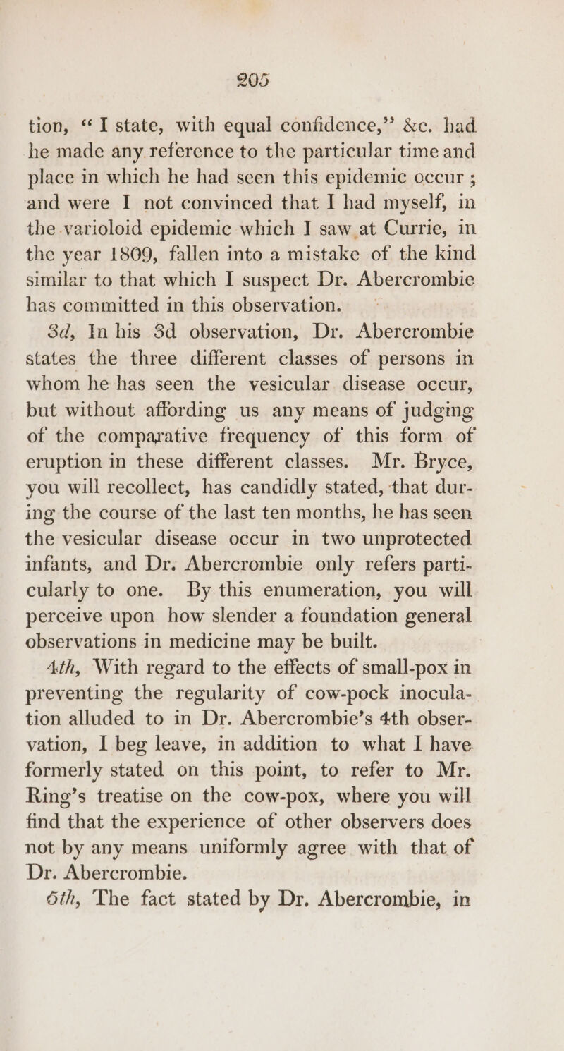 tion, “I state, with equal confidence,” &amp;c. had he made any reference to the particular time and place in which he had seen this epidemic occur ; and were I not convinced that I had myself, in the varioloid epidemic which I saw.at Currie, in the year 1809, fallen into a mistake of the kind similar to that which I suspect Dr. Abercrombie has committed in this observation. 3d, In his 8d observation, Dr. Abercrombie states the three different classes of persons in whom he has seen the vesicular. disease occur, but without affording us any means of judging of the comparative frequency of this form of eruption in these different classes. Mr. Bryce, you will recollect, has candidly stated, that dur- ing the course of the last ten months, he has seen the vesicular disease occur in two unprotected infants, and Dr. Abercrombie only refers parti- cularly to one. By this enumeration, you will perceive upon how slender a foundation general observations in medicine may be built. 4th, With regard to the effects of small-pox in preventing the regularity of cow-pock inocula- tion alluded to in Dr. Abercrombie’s 4th obser- vation, I beg leave, in addition to what I have formerly stated on this point, to refer to Mr. Ring’s treatise on the cow-pox, where you will find that the experience of other observers does not by any means uniformly agree with that. of Dr. Abercrombie. Sth, The fact stated by Dr. Abercrombie, in
