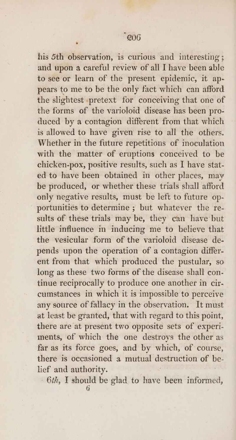 “Q06 * his 5th observation, is curious and interesting ; and upon a careful review of all I have been able to see or learn of the present epidemic, it ap- pears to me to be the only fact which can afford the slightest pretext for conceiving that one of the forms of the varioloid disease ae been pro- duced by a contagion different from that which is allowed to have given rise to all the others. Whether in the future repetitions of inoculation with the matter of eruptions conceived to be chicken-pox, positive results, such as I have stat- ed to have been obtained in other places, may be produced, or whether these trials shall afford only negative results, must be left to future op- portunities to determine ; but whatever the re- sults of these trials may be, they can have but little influence in inducing me to believe that the vesicular form of the varioloid disease de- pends upon the operation of a contagion differ- ent from that which produced the pustular, so long as these two forms of the disease shall con- tinue reciprocally to produce one another in cir- cumstances in which it is impossible to perceive any source of fallacy in the observation. It must at least be granted, that with regard to this point, there are at present two opposite sets of experi- ments, of which the one destroys the other as far as its force goes, and by which, of course, there is occasioned a mutual destruction of be- lief and authority. 6th, I sar as be glad to have been informed,