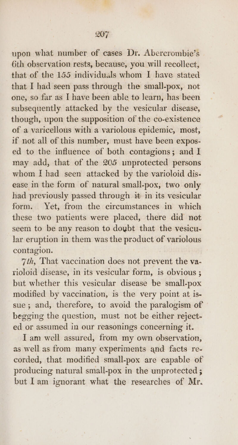 upon what number of cases Dr. Abercrombie’s 6th observation rests, because, you will recollect, that of the 155 individuals whom I have stated that I had seen pass through the small-pox, not one, so far as I have been able to learn, has been. subsequently attacked by the vesicular disease, though, upon the supposition of the co-existence of a varicellous with a variolous epidemic, most, if not all of this number, must have been expos- ed to the influence of both contagions; and I may add, that of the 205 unprotected persons whom I had seen attacked by the varioloid dis- ease in the form of natural small-pox, two only had previously passed through it in its vesicular form. Yet, from the circumstances in which these two patients were placed, there did not seem to be any reason to doybt that the vesicu- lar eruption in them was the product of variolous contagion. 7th, That vaccination does not prevent the va- rioloid disease, in its vesicular form, is obvious ; but whether this vesicular disease be small-pox modified by vaccination, is the very point at is- sue; and, therefore, to avoid the paralogism of begging the question, must not be either reject- ed or assumed in our reasonings concerning it. I am well assured, from my own observation, as well as from many experiments and facts re- corded, that modified small-pox are capable of producing natural small-pox in the unprotected ; but Iam ignorant what the researches of Mr.