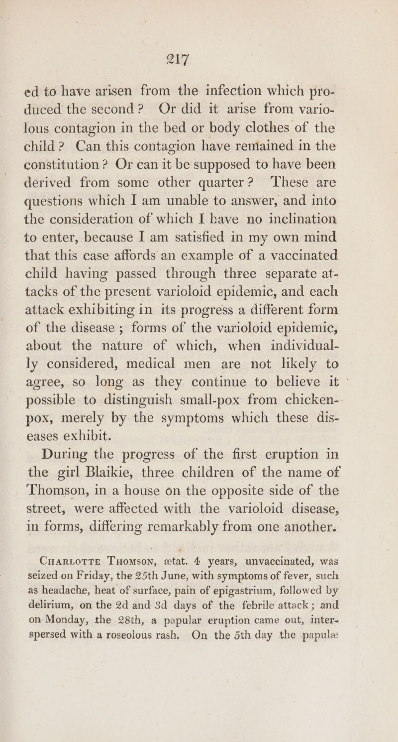 ZiT ed to have arisen from the infection which pro- duced the second? Or did it arise from vario- lous contagion in the bed or body clothes of the child 2 Can this contagion have rentained in the constitution ? Or can it be supposed to have been derived from some other quarter? ‘These are questions which I am unable to answer, and into the consideration of which I have no inclination to enter, because I am satisfied in my own mind that this case affords an example of a vaccinated child having passed through three separate at- tacks of the present varioloid epidemic, and each attack exhibiting in its progress a different form of the disease ; forms of the varioloid epidemic, about the nature of which, when individual- ly considered, medical men are not likely to agree, so long as they continue to believe it — possible to distinguish small-pox from chicken- pox, merely by the symptoms which these dis- eases exhibit. During the progress of the first eruption in the girl Blaikie, three children of the name of Thomson, in a house on the opposite side of the street, were affected with the varioloid disease, in forms, differing remarkably from one another. CuHaARLoTTE THomson, etat. 4 years, unvaccinated, was seized on Friday, the 25th June, with symptoms of fever, such as headache, heat of surface, pain of epigastrium, followed by delirium, on the 2d and 3d days of the febrile attack; and on Monday, the 28th, a papular eruption came out, inter- spersed with a roseolous rash, On the 5th day the papula: