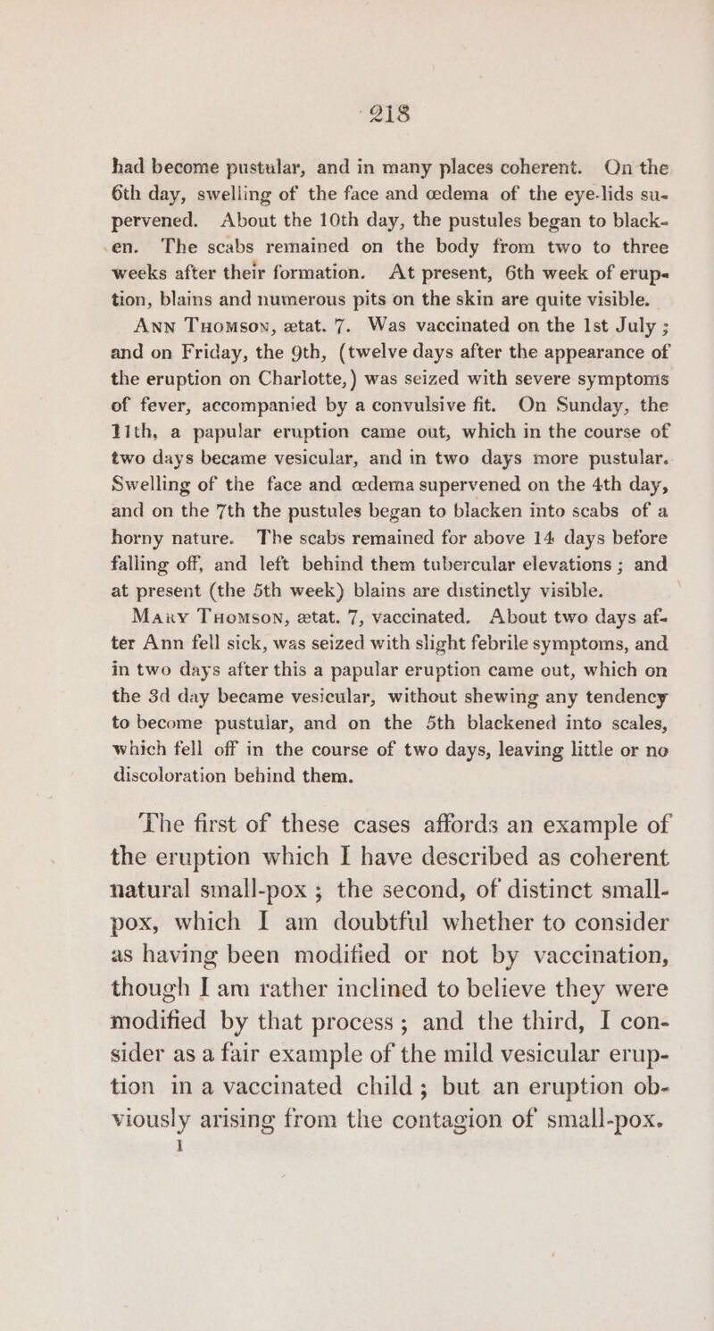 “218 had become pustular, and in many places coherent. On the 6th day, swelling of the face and cedema of the eye-lids su~ pervened. About the 10th day, the pustules began to black- -en. The scabs remained on the body from two to three weeks after their formation. At present, 6th week of erup« tion, blains and numerous pits on the skin are quite visible. - ANN THoMmson, etat. 7. Was vaccinated on the Ist July ; and on Friday, the 9th, (twelve days after the appearance of the eruption on Charlotte, ) was seized with severe symptonis of fever, accompanied by a convulsive fit. On Sunday, the Tith, a papular eruption came out, which in the course of two days became vesicular, and in two days more pustular. Swelling of the face and cedera supervened on the 4th day, and on the 7th the pustules began to blacken into scabs of a horny nature. The scabs remained for above 14 days before falling off, and left behind them tubercular elevations ; and at present (the 5th week) blains are distinetly visible. Marky TuHomson, etat. 7, vaccinated. About two days af- ter Ann fell sick, was seized with slight febrile symptoms, and in two days after this a papular eruption came out, which on the 3d day became vesicular, without shewing any tendency to become pustular, and on the 5th blackened into scales, which fell off in the course of two days, leaving little or ne discoloration behind them. The first of these cases affords an example of the eruption which I have described as coherent natural small-pox ; the second, of distinct small- pox, which I am doubtful whether to consider as having been modified or not by vaccination, though I am rather inclined to believe they were modified by that process; and the third, I con- sider as a fair example of the mild vesicular erup- tion in a vaccinated child; but an eruption ob- viously arising from the contagion of small-pox. }