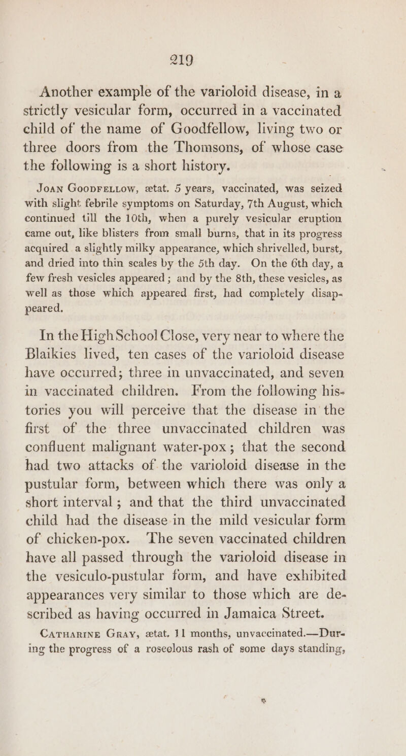 Another example of the varioloid disease, in a strictly vesicular form, occurred in a vaccinated child of the name of Goodfellow, living two or three doors from the Thomsons, of whose case the following is a short history. Joan GoopFELLow, etat. 5 years, vaccinated, was seized with slight febrile symptoms on Saturday, 7th August, which continued till the 10th, when a purely vesicular eruption came out, like blisters from small burns, that in its progress acquired a slightly milky appearance, which shrivelled, burst, and dried into thin scales by the 5th day. On the 6th day, a few fresh vesicles appeared ; and by the 8th, these vesicles, as well as those which appeared first, had completely disap- peared. In the HighSchool Close, very near to where the Blaikies lived, ten cases of the varioloid disease have occurred; three in unvaccinated, and seven in vaccinated children. Irom the following his- tories you will perceive that the disease in the first of the three unvaccinated children was confluent malignant water-pox; that the second had two attacks of the varioloid disease in the pustular form, between which there was only a short interval ; and that the third unvaccinated child had the disease in the mild vesicular form of chicken-pox. ‘The seven vaccinated children have all passed through the varioloid disease in the vesiculo-pustular form, and have exhibited appearances very similar to those which are de- scribed as having occurred in Jamaica Street. CATHARINE Gray, etat. 11 months, unvaccinated.—Dur- ing the progress of a roseelous rash of some days standing,