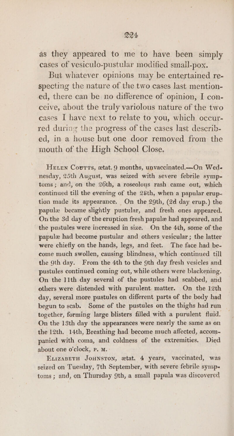 as they appeared to me to have been simply cases of vesiculo-pustular modified small-pox. But whatever opinions may be entertained re- specting the nature of the two cases last mention- ed, there can be no difference of opinion, I con- ceive, about the truly variolous nature of the two cases I have next to relate to you, which occur- red during the progress of the cases last describ- ed, in a house but one door removed from the mouth of the High School Close. Hexen Courts, etat.9 months, unvaccinated.—On Wed« nesday, 25th August, was seized with severe febrile symp- toms; and, on the 26th, a roseolous rash came out, which continued till the evening of the 28th, when a papular erup- tion made its appearance. On the 29th, (2d day erup.) the papulz became slightly pustular, and fresh ones appeared. On the 3d day of the eruption fresh papule had appeared, and the pustules were increased in size. On the 4th, some of the papule had become pustular and others vesicular ; the latter were chiefly on the hands, legs, and feet. The face had be- come much swollen, causing blindness, which continued till the 9th day. From the 4th to the 9th day fresh vesicles and pustules continued coming out, while others were blackening. On the 11th day several of the pustules had scabbed, and others were distended with purulent. matter. On the 12th day, several more pustules on different parts of the body had begun to scab. Some of the pustules on the thighs had run together, forming large blisters filled with a purulent fluid. On the 13th day the appearances were nearly the same as on the 12th. 14th, Breathing had become much affected, accom- panied with coma, and coldness of the extremities. Died about one o'clock, Fr. M.: ELIZABETH JOHNSTON, etat. 4 years, vaccinated, was seized on Tuesday, 7th September, with severe febrile symp- toms ; and, on Thursday 9th, a small papula was discovered