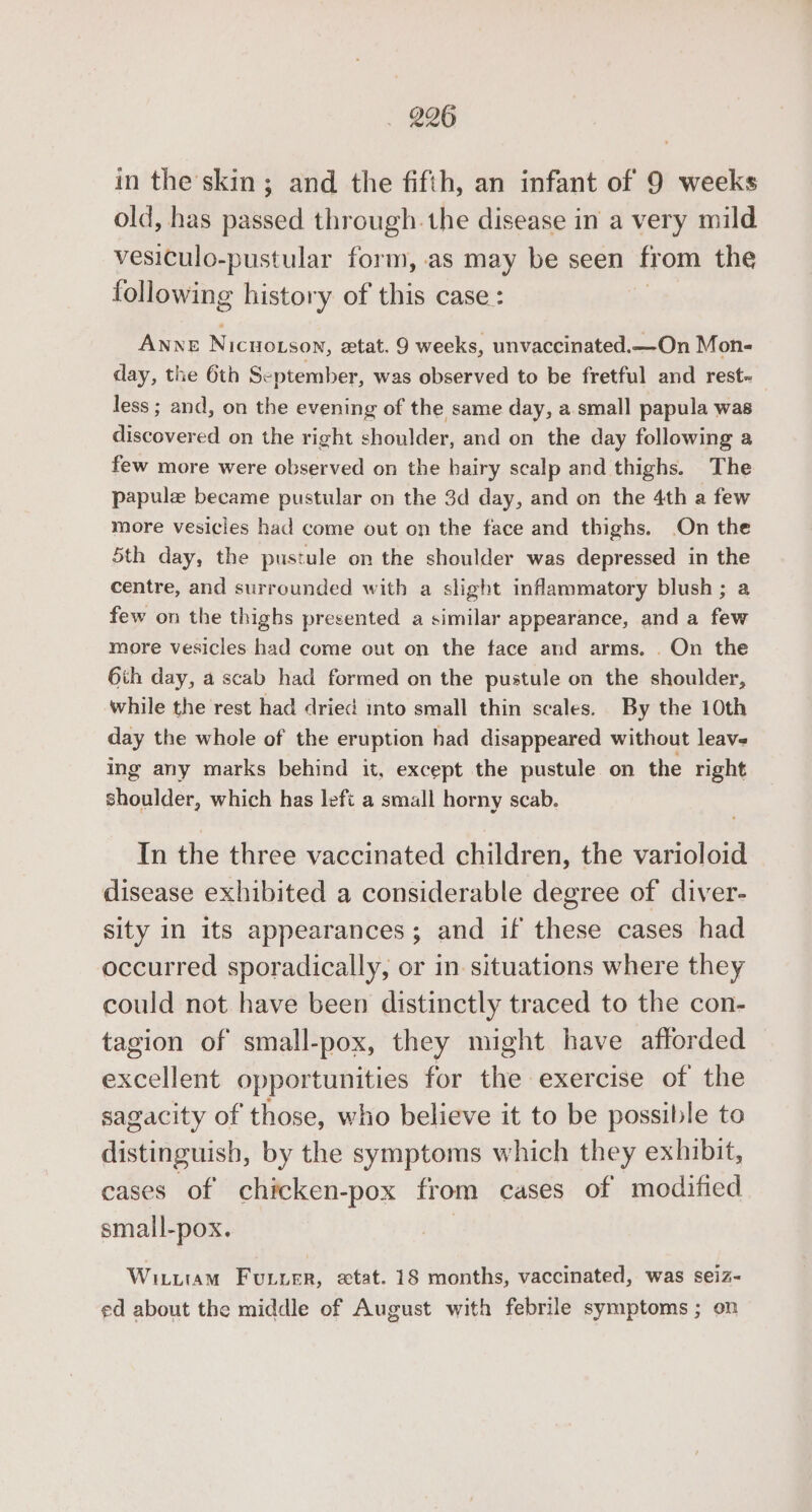 in the skin ; and the fifth, an infant of 9 weeks old, has passed through. the disease in a very mild vesiculo-pustular form, as may be seen from the following history of this case : ANNE Nicuoxson, zetat. 9 weeks, unvaccinated.—On Mon- day, the 6th September, was observed to be fretful and rest~ less ; and, on the evening of the same day, a small papula was discovered on the right shoulder, and on the day following a few more were observed on the hairy scalp and thighs. The papulz became pustular on the 3d day, and on the 4th a few more vesicles had come out on the face and thighs. On the 5th day, the pustule on the shoulder was depressed in the centre, and surrounded with a slight inflammatory blush; a few on the thighs presented a similar appearance, and a few more vesicles had come out on the face and arms. . On the 6th day, a scab had formed on the pustule on the shoulder, while the rest had dried into small thin scales. By the 10th day the whole of the eruption had disappeared without leaves ing any marks behind it, except the pustule on the right shoalden which has left a small horny scab. In the three vaccinated children, the varioloid disease exhibited a considerable degree of diver- sity in its appearances; and if these cases had occurred sporadically, or in situations where they could not have been distinctly traced to the con- tagion of small-pox, they might have afforded excellent opportunities for the exercise of the sagacity of those, who believe it to be possible to distinguish, by the symptoms which they exhibit, cases of chicken-pox from cases of modified small-pox. Witutam Fuuver, stat. 18 months, vaccinated, was seiz- ed about the middle of August with febrile symptoms ; on