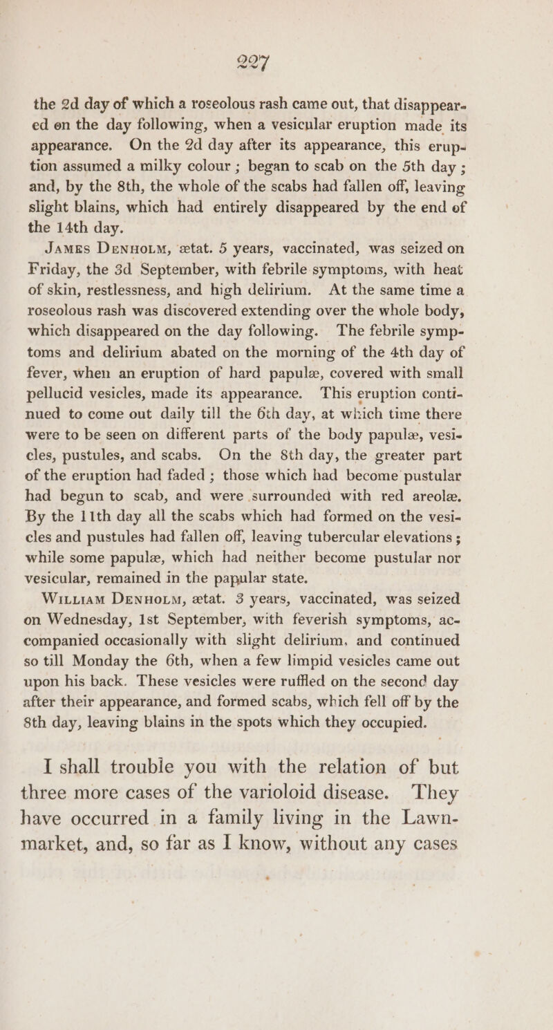 aS) 27 the 2d day of which a roseolous rash came out, that disappear- ed en the day following, when a vesicular eruption made its appearance. On the 2d day after its appearance, this erup- tion assumed a milky colour ; began to scab on the 5th day ; and, by the 8th, the whole of the scabs had fallen off, leaving slight blains, which had entirely disappeared by the end of the 14th day. James Dennowm, etat. 5 years, vaccinated, was seized on Friday, the 3d September, with febrile symptoms, with heat of skin, restlessness, and high delirium. At the same time a roseolous rash was discovered extending over the whole body, which disappeared on the day following. The febrile symp- toms and delirium abated on the morning of the 4th day of fever, when an eruption of hard papulee, covered with small pellucid vesicles, made its appearance. This eruption conti- nued to come out daily till the 6th day, at which time there were to be seen on different parts of the body papule, vesi~ cles, pustules, and scabs. On the 8th day, the greater part of the eruption had faded ; those which had become pustular had begun to scab, and were surrounded with red areole., By the 11th day all the scabs which had formed on the vesi- cles and pustules had fallen off, leaving tubercular elevations ; while some papule, which had neither become pustular nor vesicular, remained in the papular state. Wituiam DenuovM, etat. 3 years, vaccinated, was seized on Wednesday, Ist September, with feverish symptoms, ac- companied occasionally with slight delirium, and continued so till Monday the 6th, when a few limpid vesicles came out upon his back. These vesicles were ruffled on the second day after their appearance, and formed scabs, which fell off by the 8th day, leaving blains in the spots which they occupied. I shall trouble you with the relation of but three more cases of the varioloid disease. ‘They have occurred in a family living in the Lawn- market, and, so far as I know, without any cases