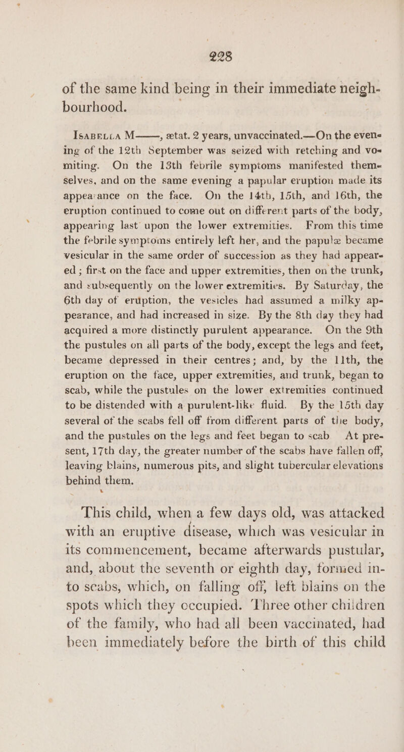 of the same kind being in their immediate neigh- bourhood. . Tsapetca M , etat. 2 years, unvaccinated.—On the even&lt; ing of the 12th September was seized with retching and vo- miting. On the 13th febrile symptoms manifested them- selves, and on the same evening a papular eruption made its appearance on the face. On the 14th, 15th, and 16th, the eruption continued to come out on different parts of the body, appearing last upon the lower extremities. From this time the febrile symptoms entirely left her, and the papule became vesicular in the same order of succession as they had appears ed ; first on the face and upper extremities, then on the trunk, and subsequently on the lower extremities. By Saturday, the 6th day of eruption, the vesicles had assumed a milky ap- pearance, and had increased in size. By the 8th day they had acquired a more distinctly purulent appearance. On the 9th the pustules on all parts of the body, except the legs and feet, became depressed in their centres; and, by the 11th, the eruption on the face, upper extremities, and trunk, began to scab, while the pustules on the lower extremities continued to be distended with a purulent-hke fluid. By the 15th day several of the scabs fell off from different parts of tiie body, and the pustules on the legs and feet began to scab At pre- sent, 17th day, the greater number of the scabs have fallen off, leaving blains, numerous pits, and slight tubercular elevations behind them. 3 This child, when a few days old, was attacked with an eruptive disease, which was vesicular in its commencement, became afterwards pustular, and, about the seventh or eighth day, formed in- to scabs, which, on falling off, left blains on the spots which they cccupied. ‘Three other chiidren of the family, who had all been vaccinated, had been immediately before the birth of this child