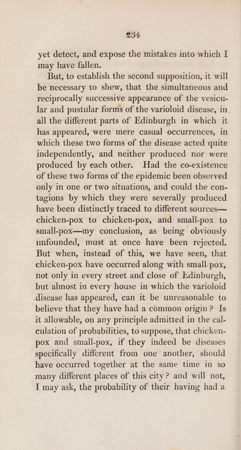 2354 yet detect, and expose the mistakes into which I may have fallen. But, to establish the second supposition, it will be necessary to shew, that the simultaneous and reciprocally successive appearance of the vesicu- lar and pustular forms of the varioloid disease, in. all the different parts of Edinburgh in which it has appeared, were mere casual occurrences, in which these two forms of the disease acted quite independently, and neither produced nor were produced by each other. Had the co-existence of these two forms of the epidemic been observed only in one or two situations, and could the con- tagions by which they were severally produced have been distinctly traced to different sources— chicken-pox to chicken-pox, and small-pox. to small-pox—my conclusion, as being obviously unfounded, must at once have been rejected. But when, instead of this, we have seen, that chicken-pox have occurred along with small-pox, not only in every street and close of Edinburgh, but almost in every house in which the varioloid disease has appeared, can it be unreasonable to believe that they have had a common origin ? Is it allowable, on any principle admitted in the cal- culation of probabilities, to suppose, that chicken- pox and small-pox, if they indeed be diseases specifically different from one another, should have occurred together at the same time in so many different places of this city ? and will not, { may ask, the probability of their having had a