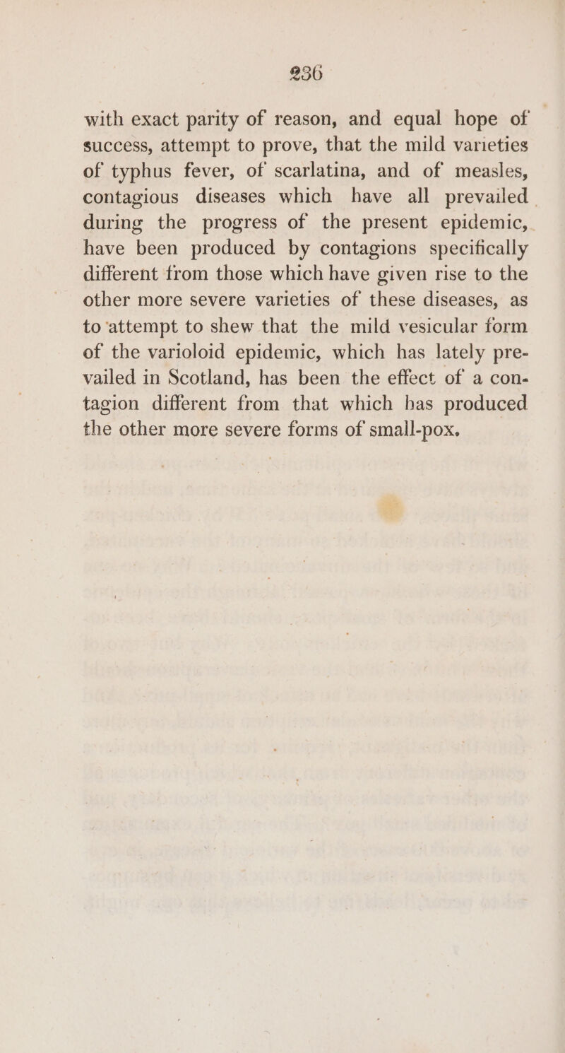 with exact parity of reason, and equal hope of success, attempt to prove, that the mild varieties of typhus fever, of scarlatina, and of measles, contagious diseases which have all prevailed. during the progress of the present epidemic, have been produced by contagions specifically different trom those which have given rise to the other more severe varieties of these diseases, as to attempt to shew that the mild vesicular form of the varioloid epidemic, which has lately pre- vailed in Scotland, has been the effect of a con- tagion different from that which has produced the other more severe forms of small-pox. _