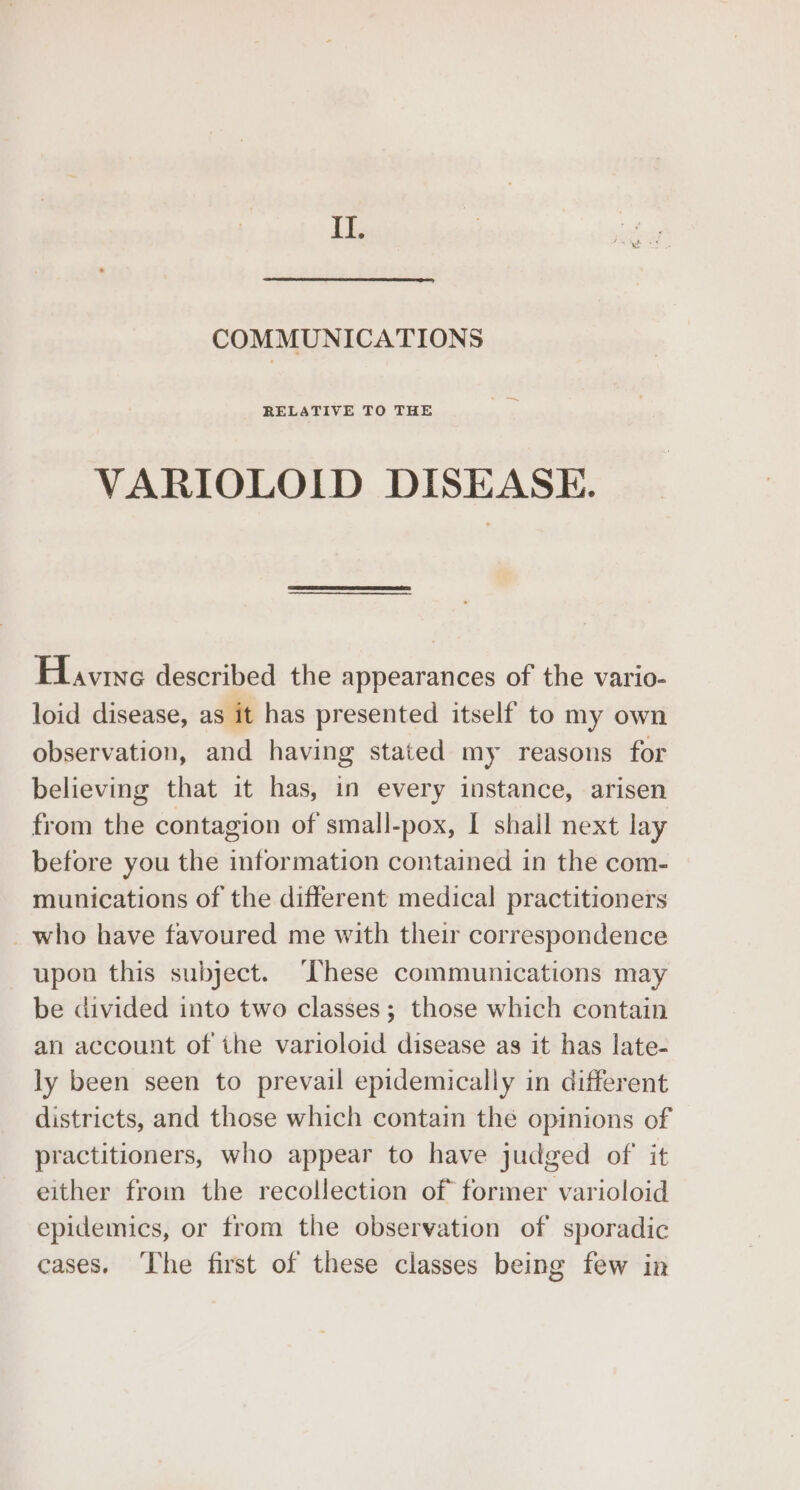 ii COMMUNICATIONS RELATIVE TO THE VARIOLOID DISEASE. Have described the appearances of the vario- loid disease, as it has presented itself to my own observation, and having stated my reasons for believing that it has, in every instance, arisen from the contagion of small-pox, I shall next lay before you the information contained in the com- munications of the different medical practitioners _who have favoured me with their correspondence upon this subject. ‘These communications may be divided into two classes; those which contain an account of the varioloid disease as it has late- ly been seen to prevail epidemically in different districts, and those which contain the opinions of practitioners, who appear to have judged of it either from the recollection of former varioloid epidemics, or from the observation of sporadic cases. The first of these classes being few in